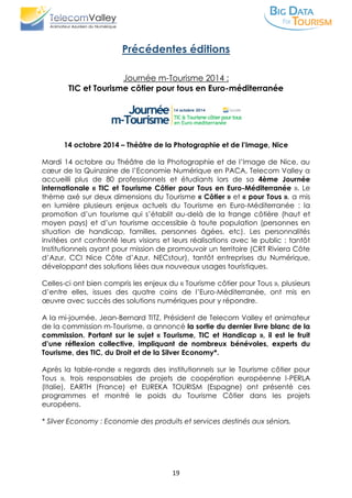 19
Précédentes éditions
Journée m-Tourisme 2014 :
TIC et Tourisme côtier pour tous en Euro-méditerranée
14 octobre 2014 – Théâtre de la Photographie et de l’Image, Nice
Mardi 14 octobre au Théâtre de la Photographie et de l’Image de Nice, au
cœur de la Quinzaine de l’Economie Numérique en PACA, Telecom Valley a
accueilli plus de 80 professionnels et étudiants lors de sa 4ème Journée
internationale « TIC et Tourisme Côtier pour Tous en Euro-Méditerranée ». Le
thème axé sur deux dimensions du Tourisme « Côtier » et « pour Tous », a mis
en lumière plusieurs enjeux actuels du Tourisme en Euro-Méditerranée : la
promotion d’un tourisme qui s’établit au-delà de la frange côtière (haut et
moyen pays) et d’un tourisme accessible à toute population (personnes en
situation de handicap, familles, personnes âgées, etc). Les personnalités
invitées ont confronté leurs visions et leurs réalisations avec le public : tantôt
Institutionnels ayant pour mission de promouvoir un territoire (CRT Riviera Côte
d’Azur, CCI Nice Côte d’Azur, NECstour), tantôt entreprises du Numérique,
développant des solutions liées aux nouveaux usages touristiques.
Celles-ci ont bien compris les enjeux du « Tourisme côtier pour Tous », plusieurs
d’entre elles, issues des quatre coins de l’Euro-Méditerranée, ont mis en
œuvre avec succès des solutions numériques pour y répondre.
A la mi-journée, Jean-Bernard TITZ, Président de Telecom Valley et animateur
de la commission m-Tourisme, a annoncé la sortie du dernier livre blanc de la
commission. Portant sur le sujet « Tourisme, TIC et Handicap », il est le fruit
d’une réflexion collective, impliquant de nombreux bénévoles, experts du
Tourisme, des TIC, du Droit et de la Silver Economy*.
Après la table-ronde « regards des institutionnels sur le Tourisme côtier pour
Tous », trois responsables de projets de coopération européenne I-PERLA
(Italie), EARTH (France) et EUREKA TOURISM (Espagne) ont présenté ces
programmes et montré le poids du Tourisme Côtier dans les projets
européens.
* Silver Economy : Economie des produits et services destinés aux séniors.
 
