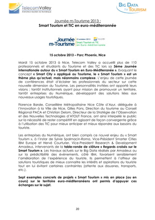 20
Journée m-Tourisme 2013 :
Smart Tourism et TIC en euro-méditerrannée
15 octobre 2013 – Parc Phoenix, Nice
Mardi 15 octobre 2013 à Nice, Telecom Valley a accueilli plus de 110
professionnels et étudiants du Tourisme et des TIC lors sa 3ème Journée
internationale autour du « Smart Tourism en Euro-Méditerranée ». Evoquant le
concept « Smart City » appliqué au Tourisme, le « Smart Tourism » est un
thème plus qu’actuel, mais néanmoins complexe. L’enjeu de cette journée
de conférences était d’éclairer les professionnels du secteur sur cette
nouvelle dimension du Tourisme. Les personnalités invitées ont apporté leurs
visions ; tantôt Institutionnels ayant pour mission de promouvoir un territoire,
tantôt entreprises du Numérique, développant des solutions liées aux
nouveaux usages touristiques.
Florence Barale, Conseillère Métropolitaine Nice Côte d’Azur, déléguée à
l’Innovation à la Ville de Nice, Gilles Pons, Direction du tourisme au Conseil
Régional PACA et Christian Delom, Directeur de la Stratégie de l’Observation
et des Nouvelles Technologies d’ATOUT France, ont ainsi interpellé le public
sur la nécessité de rester compétitif en agissant de façon convergente grâce
à l’utilisation des TIC pour mieux anticiper et mieux répondre aux besoins du
touriste.
Les entreprises du Numérique, ont bien compris ce nouvel enjeu du « Smart
Tourism », à l’instar de Sylvie Spalmacin-Roma, Vice-Président Smarter Cities
IBM Europe et Hervé Courturier, Vice-President Research & Development
Amadeus, intervenants de la table-ronde de clôture « Regards croisés sur le
Smart Tourism ». Les travaux actuels sur le Big Data réalisés par Amadeus ou
sur la prédictibilité des événements, côté IBM, favorisent sensiblement
l’amélioration de l’expérience du touriste. Ils permettent à l’offreur de
solutions touristiques de mieux connaitre les intérêts et aspirations du touriste
tout en lui évitant certaines contraintes (attente aux douanes, transports,
etc.).
Sept exemples concrets de projets « Smart Tourism » mis en place (ou en
cours) sur le territoire euro-méditerranéens ont permis d’appuyer ces
échanges sur le sujet.
 