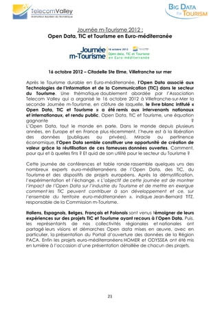21
Journée m-Tourisme 2012 :
Open Data, TIC et Tourisme en Euro-méditerranée
16 octobre 2012 – Citadelle Ste Elme, Villefranche sur mer
Après le Tourisme durable en Euro-méditerranée, l’Open Data associé aux
Technologies de l’Information et de la Communication (TIC) dans le secteur
du Tourisme. Une thématique doublement abordée par l’Association
Telecom Valley qui a organisé le 16 octobre 2012 à Villefranche-sur-Mer la
seconde Journée m-Tourisme, en clôture de laquelle, le livre blanc intitulé «
Open Data, TIC et Tourisme » a été remis aux intervenants nationaux
et internationaux, et rendu public. Open Data, TIC et Tourisme, une équation
gagnante ?
L’Open Data, tout le monde en parle. Dans le monde depuis plusieurs
années, en Europe et en France plus récemment, l’heure est à la libération
des données (publiques ou privées). Miracle ou pertinence
économique, l’Open Data semble constituer une opportunité de création de
valeur grâce la réutilisation de ces fameuses données ouvertes. Comment,
pour qui et à quelles fins ? Et quid de son utilité pour le secteur du Tourisme ?
Cette journée de conférences et table ronde rassemble quelques uns des
nombreux experts euro-méditerranéens de l’Open Data, des TIC, du
Tourisme et des dispositifs de projets européens. Après la démystification,
l’expérimentation et l’échange. « L’objectif de cette journée est de montrer
l’impact de l’Open Data sur l’industrie du Tourisme et de mettre en exergue
comment les TIC peuvent contribuer à son développement et ce, sur
l’ensemble du territoire euro-méditerranéen », indique Jean-Bernard TITZ,
responsable de la Commission m-Tourisme.
Italiens, Espagnols, Belges, Français et Polonais sont venus témoigner de leurs
expériences sur des projets TIC et Tourisme ayant recours à l’Open Data. Puis,
les représentants de nos collectivités régionales et nationales ont
partagé leurs visions et démarches Open data mises en œuvre, avec en
particulier, la présentation du Portail d’ouverture des données de la Région
PACA. Enfin les projets euro-méditerranéens HOMER et ODYSSEA ont été mis
en lumière à l’occasion d’une présentation détaillée de chacun des projets.
 