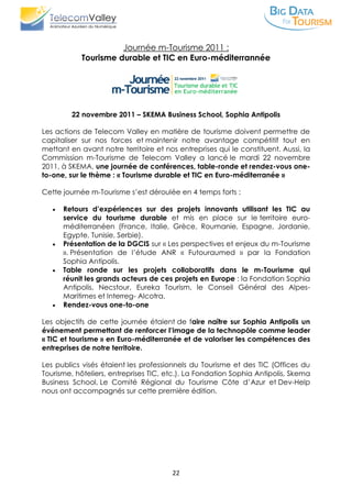 22
Journée m-Tourisme 2011 :
Tourisme durable et TIC en Euro-méditerrannée
22 novembre 2011 – SKEMA Business School, Sophia Antipolis
Les actions de Telecom Valley en matière de tourisme doivent permettre de
capitaliser sur nos forces et maintenir notre avantage compétitif tout en
mettant en avant notre territoire et nos entreprises qui le constituent. Aussi, la
Commission m-Tourisme de Telecom Valley a lancé le mardi 22 novembre
2011, à SKEMA, une journée de conférences, table-ronde et rendez-vous one-
to-one, sur le thème : « Tourisme durable et TIC en Euro-méditerranée »
Cette journée m-Tourisme s’est déroulée en 4 temps forts :
 Retours d’expériences sur des projets innovants utilisant les TIC au
service du tourisme durable et mis en place sur le territoire euro-
méditerranéen (France, Italie, Grèce, Roumanie, Espagne, Jordanie,
Egypte, Tunisie, Serbie).
 Présentation de la DGCIS sur « Les perspectives et enjeux du m-Tourisme
». Présentation de l’étude ANR « Futouraumed » par la Fondation
Sophia Antipolis.
 Table ronde sur les projets collaboratifs dans le m-Tourisme qui
réunit les grands acteurs de ces projets en Europe : la Fondation Sophia
Antipolis, Necstour, Eureka Tourism, le Conseil Général des Alpes-
Maritimes et Interreg- Alcotra.
 Rendez-vous one-to-one
Les objectifs de cette journée étaient de faire naître sur Sophia Antipolis un
événement permettant de renforcer l’image de la technopôle comme leader
« TIC et tourisme » en Euro-méditerranée et de valoriser les compétences des
entreprises de notre territoire.
Les publics visés étaient les professionnels du Tourisme et des TIC (Offices du
Tourisme, hôteliers, entreprises TIC, etc.). La Fondation Sophia Antipolis, Skema
Business School, Le Comité Régional du Tourisme Côte d’Azur et Dev-Help
nous ont accompagnés sur cette première édition.
 