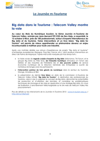 3
La Journée m-Tourisme
Big data dans le Tourisme : Telecom Valley montre
la voie
Au cœur du Mois du Numérique Azuréen, la 5ème Journée m-Tourisme de
Telecom Valley, animée par Jean-Bernard TITZ CEO de Dev-Help, a rassemblé, le
13 octobre à Nice, près de 100 professionnels, autour d’experts internationaux du
Big data et du tourisme. Treize interventions et un livre blanc “Big data for
Tourism” ont permis de mieux appréhender un phénomène devenu un enjeu
incontournable à maîtriser pour toute une industrie.
Après une matinée dédiée aux retours d’expériences de projets “Big data et tourisme”
d’entreprises européennes (Espagne, Pays Bas, France, etc.), dont plusieurs interventions en
direct de Palma de Majorque, l’après-midi a été marquée par trois temps forts :
 la table ronde de regards croisés d’experts du Big data (Milanamos, TM Forum, et le
groupe Big Data du Pôle SCS), de l’industrie touristique (Amadeus et l’Union des
Métiers et des Industries de l'Hôtellerie 06) et des pouvoirs publics (le service
économie numérique de la Direction Générale des Entreprises) a suscité de
nombreux échanges avec les participants;
 l’intervention pointue de trois géants du numérique dans le secteur du tourisme,
Orange, Amadeus et IBM
 la présentation du dernier livre blanc en date de la commission m-Tourisme de
Telecom Valley intitulé “Big data for Tourism”. A destination des professionnels du
tourisme, celui-ci vise à vulgariser le concept de Big data, démontrer les potentialités
de production et d’utilisation des données, et considérer les problématiques
techniques de stockage et de mise en application d’une stratégie Big data. En cours
de finalisation, il sera librement téléchargeable sur le site web de Telecom Valley très
prochainement.
Plus de détails sur les intervenants de la Journée m-Tourisme 2015 : www.m-tourism-day.eu /
http://bit.ly/1MphJLD
 
