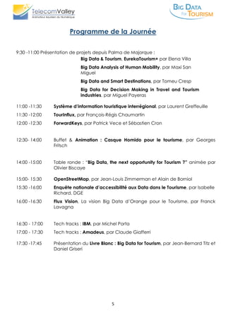 5
Programme de la Journée
9:30 -11:00 Présentation de projets depuis Palma de Majorque :
Big Data & Tourism, EurekaTourism+ par Elena Villa
Big Data Analysis of Human Mobility, par Maxi San
Miguel
Big Data and Smart Destinations, par Tomeu Cresp
Big Data for Decision Making in Travel and Tourism
industries, par Miguel Payeras
11:00 -11:30 Système d’information touristique interrégional, par Laurent Greffeuille
11:30 -12:00 TourInflux, par François-Régis Chaumartin
12:00 -12:30 ForwardKeys, par Patrick Vece et Sébastien Cron
12:30- 14:00 Buffet & Animation : Casque Homido pour le tourisme, par Georges
Fritsch
14:00 -15:00 Table ronde : “Big Data, the next opportunity for Tourism ?” animée par
Olivier Biscaye
15:00- 15:30 OpenStreetMap, par Jean-Louis Zimmerman et Alain de Borniol
15:30 -16:00 Enquête nationale d’accessibilité aux Data dans le Tourisme, par Isabelle
Richard, DGE
16:00 -16:30 Flux Vision, La vision Big Data d’Orange pour le Tourisme, par Franck
Lavagna
16:30 - 17:00 Tech tracks : IBM, par Michel Porta
17:00 - 17:30 Tech tracks : Amadeus, par Claude Giafferri
17:30 -17:45 Présentation du Livre Blanc : Big Data for Tourism, par Jean-Bernard Titz et
Daniel Griseri
 