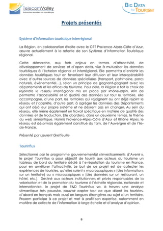 6
Projets présentés
Système d’information touristique interrégional
La Région, en collaboration étroite avec le CRT Provence-Alpes-Côte d’Azur,
œuvre actuellement à la refonte de son Système d’Information Touristique
régional.
Cette démarche, aux forts enjeux en termes d’attractivité, de
développement de services et d’open data, vise à mutualiser les données
touristiques à l’échelon régional et interrégional. Elle permettra d’enrichir les
données touristiques tout en favorisant leur diffusion et leur interopérabilité
avec d’autres sources de données spécialisées (transport, patrimoine, parcs
naturels, évènementiel…), selon un principe de gagnant-gagnant avec les
départements et les offices de tourisme. Pour cela, la Région a fait le choix de
rejoindre le réseau interrégional mis en place par Rhône-alpin. Afin de
permettre l’accessibilité et la qualité des données sur tout le territoire, elle
accompagne, d’une part, les territoires qui rejoignent ou ont déjà rejoint le
réseau et s’apprête, d’autre part, à agréger les données des Départements
qui ont déjà leur propre système et ne désirent pas en changer. Au sein du
réseau, elle mène également un travail spécifique en matière de qualité des
données et de traduction. Elle abordera, dans un deuxième temps, le thème
du web sémantique. Hormis Provence-Alpes-Côte d’Azur et Rhône Alpes, le
réseau est désormais également constitué du Tarn, de l’Auvergne et de l’Ile-
de-France.
Présenté par Laurent Greffeuille
TourInflux
Sélectionné par le programme gouvernemental « Investissements d’Avenir »,
le projet Tourinflux a pour objectif de fournir aux acteurs du tourisme un
tableau de bord du territoire dédié à l’e-réputation du tourisme en France,
pour en améliorer l’attractivité. Le but de ce projet est de collecter les
expériences de touristes, qu’elles soient « macroscopiques » (des informations
sur un territoire) ou « microscopiques » (des données sur un restaurant, un
hôtel, etc.). Destiné aux acteurs institutionnels et privés responsables de la
valorisation et de la promotion du tourisme à l’échelle régionale, nationale et
internationale, le projet de R&D Tourinflux va, à travers une analyse
sémantique très poussée, pouvoir capter tout ce que disent les touristes,
d’abord en français mais aussi en langues étrangères au sujet d’un territoire.
Proxem participe à ce projet et met à profit son expertise, notamment en
matière de collecte de l’information à large échelle et d’analyse d’opinion.
 