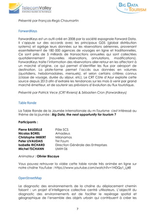 7
Présenté par François-Regis Chaumartin
ForwardKeys
ForwardKeys est un outil créé en 2008 par la société espagnole Forward Data.
Il s’appuie sur des accords avec les principaux GDS (global distribution
systems) et agrège leurs données sur les réservations aériennes, provenant
essentiellement de 180 000 agences de voyages en ligne et traditionnelles.
Ce sont près de 5 milliards de transactions annuelles qui sont collectées
quotidiennement (nouvelles réservations, annulations, modifications).
ForwardKeys traite l’information des réservations aller-retour en les affectant à
un marché d’origine, ce qui permet d’identifier les flux par aéroport de
destination. La plate-forme permet l’accès aux données en volumes
(quotidiens, hebdomadaires, mensuels), et selon certains critères connus
(classe de voyage, durée du séjour, etc). Le CRT Côte d’Azur exploite cette
source depuis 2013 afin d’extraire les tendances sur les mois à venir par grand
marché émetteur, et de soutenir ses prévisions d’évolution du flux touristique.
Présenté par Patrick Vece (CRT Riviera) & Sébastien Cron (Forwardkeys)
Table Ronde
La Table Ronde de la Journée Internationale du m-Tourisme s'est intéressé au
thème de la journée : Big Data, the next opportunity for tourism ?
Participants :
Pierre BAUDELLE Pôle SCS
Nicolas BOREL Amadeus
Christophe IMBERT Milanamos
Peter LIVAUDAIS TM Foum
Isabelle RICHARD Direction Générale des Entreprises
Michel TSCHANN UMIH 06
Animateur : Olivier Biscaye
Vous pouvez retrouver la vidée cette table ronde très animée en ligne sur
notre chaîne YouTube : https://www.youtube.com/watch?v=1HDQy1_Lj48
OpenStreetMap
Le diagnostic des environnements de la chaîne du déplacement chemin
faisant : un projet d’intelligence collective centré utilisateurs. L’objectif du
diagnostic des environnements est de faciliter le repérage spatial et
géographique de l’ensemble des objets urbain qui contribuent à créer les
 