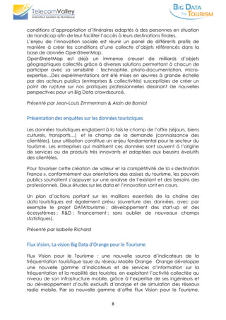 8
conditions d’appropriation d’itinéraires adaptés à des personnes en situation
de handicap afin de leur faciliter l’accès à leurs destinations finales. 
L’enjeu de l’innovation sociale est réunir un panel de différents profils de
manière à créer les conditions d’une collecte d’objets référencés dans la
base de donnée OpenStreetMap. 
OpenStreetMap est déjà un immense creuset de milliards d’objets
géographiques collectés grâce à diverses solutions permettant à chacun de
participer avec sa sensibilité : technophile, photo-documentation, micro-
expertise…Des expérimentations ont été mises en œuvres à grande échelle
par des acteurs publics (entreprises & collectivités) susceptibles de créer un
point de rupture sur nos pratiques professionnelles dessinant de nouvelles
perspectives pour un Big Data crowdsourcé.
Présenté par Jean-Louis Zimmerman & Alain de Borniol
Présentation des enquêtes sur les données touristiques
Les données touristiques englobent à la fois le champ de l’offre (séjours, biens
culturels, transports…) et le champ de la demande (connaissance des
clientèles). Leur utilisation constitue un enjeu fondamental pour le secteur du
tourisme. Les entreprises qui maitrisent ces données sont souvent à l’origine
de services ou de produits très innovants et adaptées aux besoins évolutifs
des clientèles.
Pour favoriser cette création de valeur et la compétitivité de la « destination
France », conformément aux orientations des assises du tourisme, les pouvoirs
publics souhaitent s’appuyer sur une analyse de l’existant et des besoins des
professionnels. Deux études sur les data et l’innovation sont en cours.
Un plan d’actions portant sur les maillions essentiels de la chaîne des
data touristiques est également prévu (ouverture des données, avec par
exemple le projet DATAtourisme ; développement des start-up et des
écosystèmes ; R&D ; financement ; sans oublier de nouveaux champs
statistiques).
Présenté par Isabelle Richard
Flux Vision, La vision Big Data d’Orange pour le Tourisme
Flux Vision pour le Tourisme : une nouvelle source d’indicateurs de la
fréquentation touristique issue du réseau Mobile Orange  Orange développe
une nouvelle gamme d’indicateurs et de services d’information sur la
fréquentation et la mobilité des touristes, en exploitant l’activité collectée au
niveau de son infrastructure mobile, grâce à l’expertise de ses ingénieurs et
au développement d’outils exclusifs d’analyse et de simulation des réseaux
radio mobile. Par sa nouvelle gamme d’offre Flux Vision pour le Tourisme,
 