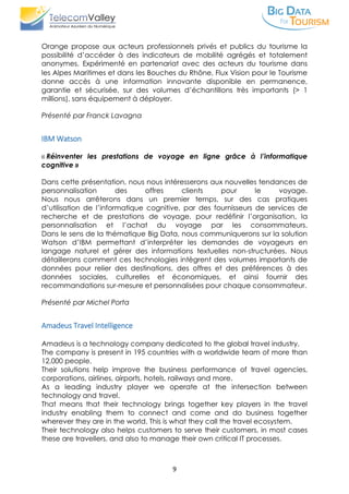 9
Orange propose aux acteurs professionnels privés et publics du tourisme la
possibilité d’accéder à des indicateurs de mobilité agrégés et totalement
anonymes. Expérimenté en partenariat avec des acteurs du tourisme dans
les Alpes Maritimes et dans les Bouches du Rhône, Flux Vision pour le Tourisme
donne accès à une information innovante disponible en permanence,
garantie et sécurisée, sur des volumes d’échantillons très importants (> 1
millions), sans équipement à déployer.
Présenté par Franck Lavagna
IBM Watson
« Réinventer les prestations de voyage en ligne grâce à l’informatique
cognitive »
Dans cette présentation, nous nous intéresserons aux nouvelles tendances de
personnalisation des offres clients pour le voyage.
Nous nous arrêterons dans un premier temps, sur des cas pratiques
d’utilisation de l’informatique cognitive, par des fournisseurs de services de
recherche et de prestations de voyage, pour redéfinir l’organisation, la
personnalisation et l’achat du voyage par les consommateurs.
Dans le sens de la thématique Big Data, nous communiquerons sur la solution
Watson d’IBM permettant d’interpréter les demandes de voyageurs en
langage naturel et gérer des informations textuelles non-structurées. Nous
détaillerons comment ces technologies intègrent des volumes importants de
données pour relier des destinations, des offres et des préférences à des
données sociales, culturelles et économiques, et ainsi fournir des
recommandations sur-mesure et personnalisées pour chaque consommateur.
Présenté par Michel Porta
Amadeus Travel Intelligence
Amadeus is a technology company dedicated to the global travel industry.
The company is present in 195 countries with a worldwide team of more than
12,000 people.
Their solutions help improve the business performance of travel agencies,
corporations, airlines, airports, hotels, railways and more.
As a leading industry player we operate at the intersection between
technology and travel.
That means that their technology brings together key players in the travel
industry enabling them to connect and come and do business together
wherever they are in the world. This is what they call the travel ecosystem.
Their technology also helps customers to serve their customers, in most cases
these are travellers, and also to manage their own critical IT processes.
 