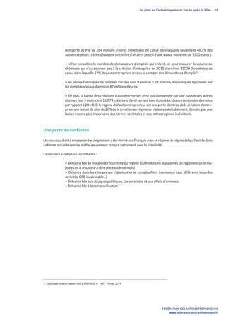 Loi pinel sur l’autoentreprenariat : Un an après, le bilan - 10
FÉDÉRATION DES AUTO-ENTREPRENEURS
www.federation-auto-entrepreneur.fr
une perte de PIB de 264 millions d’euros (hypothèse de calcul dans laquelle seulement 48,7% des
autoentreprises créées déclarent un chiffre d’affaires positif d’une valeur moyenne de 9300 euros4
)
• si l’on considère le nombre de demandeurs d’emplois qui créent, on peut mesurer le volume de
chômeurs qui n’accéderont pas à la création d’entreprise en 2015 d’environ 11000 (hypothèse de
calcul dans laquelle 19% des autoentreprises créées le sont par des demandeurs d’emploi5
)
• les pertes théoriques de rentrées fiscales sont d’environ 5,28 millions, les manques à prélever sur
les comptes sociaux d’environ 47 millions d’euros.
• De plus, la baisse des créations d’autoentreprises n’est pas compensée par une hausse des autres
régimes (sur 5 mois, c’est 16.073 créations d’entreprises tous statuts juridiques confondus de moins
par rapport à 2014). Si le régime de l’autoentrepreneur est une porte d’entrée de la création d’entre-
prise, une baisse de plus de 20% de la création au régime se traduira inévitablement, demain, par une
baisse encore plus importante des formes sociétales et des autres régimes individuels.
Une perte de confiance
Un nouveau droit à entreprendre simplement a été donné aux Français avec ce régime : le régime tel qu’il existe dans
sa forme actuelle semble malheureusement rompre nettement avec la simplicité.
La défiance a remplacé la confiance :
• Défiance liée à l’instabilité récurrente du régime (13 évolutions législatives ou réglementaires ma-
jeures en 6 ans, c’est-à-dire une tous les 6 mois)
• Défiance dans les charges qui s’ajoutent et se complexifient (nombreux taux différents selon les
activités, CFE incalculable…)
• Défiance liée aux attaques politiques, corporatistes et aux effets d’annonce
• Défiance liée à la complexification
5 : Statistique issue du rapport INSEE PREMIERE n° 1487 - Février 2014
 