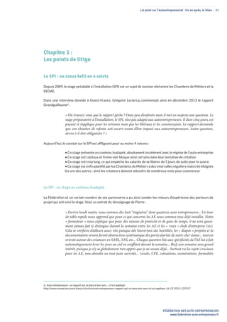 Loi pinel sur l’autoentreprenariat : Un an après, le bilan - 11
FÉDÉRATION DES AUTO-ENTREPRENEURS
www.federation-auto-entrepreneur.fr
Chapitre 3 :
Les points de litige
Le SPI : un casus belli en 4 volets
Depuis 2009, le stage préalable à l’installation (SPI) est un sujet de tension réel entre les Chambres de Métiers et la
FEDAE.
Dans une interview donnée à Ouest-France, Grégoire Leclercq commentait ainsi en décembre 2013 le rapport
Grandguillaume6
 :
« Où trouvez-vous que le rapport pêche ? Dans peu d’endroits mais il met en suspens une question. Le
stage préparatoire à l’installation, le SPI, n’est pas adapté aux autoentrepreneurs. Il dure cinq jours, est
payant et s’applique pour les artisans mais pas les libéraux et les commerçants. Le rapport demande
que son chantier de refonte soit ouvert avant d’être imposé aux autoentrepreneurs. Autre question,
devra-t-il être obligatoire ? »
Aujourd’hui, le constat sur le SPI est affligeant pour au moins 4 raisons :
• Ce stage présente un contenu inadapté, absolument incohérent avec le régime de l’auto-entreprise
• Ce stage est coûteux et freine voir bloque ainsi certains dans leur tentative de création
• Ce stage est trop long, ce qui empêche les salariés de se libérer de 5 jours de suite pour le suivre
• Ce stage est enfin planifié par les Chambres de Métiers à des intervalles réguliers mais très éloignés
les uns des autres : ainsi les créateurs doivent attendre de nombreux mois pour commencer
Le SPI : un stage au contenu inadapté
La Fédération et un certain nombre de ses partenaires a pu ainsi sonder les retours d’expérience des porteurs de
projet qui ont suivi le stage. Voici un extrait du témoignage de Pierre :
« J’arrive lundi matin, nous sommes dix huit “stagiaires” dont quatorze auto entrepreneurs... Un tour
de table rapide nous apprend que pour ce qui concerne les AE nous sommes tous déjà installés. Notre
« formateur » nous explique que pour des raisons de praticité et de gain de temps, il ne sera quasi-
ment jamais fait le distinguo durant la semaine entre les AE et les « vrais » chefs d’entreprise (sic).
Cela se vérifiera d’ailleurs assez vite puisque dès l’ouverture des hostilités, les « diapos » projetés et la
documentation remise feront abstraction systématique des particularités de notre cher statut... tout est
orienté autour des créateurs en SARL, SAS, etc... Chaque question liée aux spécificités de l’AE lui a fait
automatiquement lever les yeux au ciel en soufflant durant la semaine... Bref, une semaine sans grand
intérêt, puisque je n’y ai globalement rien appris que je ne savais déjà... Surtout vu les sujets cruciaux
pour les AE, non abordés ou tout juste survolés... (seuils, CFE, cotisations, exonérations, formalités
6 : Auto-entrepreneurs : un rapport qui va dans le bon sens... s’il est appliqué :
http://www.entreprises.ouest-france.fr/article/auto-entrepreneurs-rapport-qui-va-dans-bon-sens-sil-est-applique-16-12-2013-122917
 