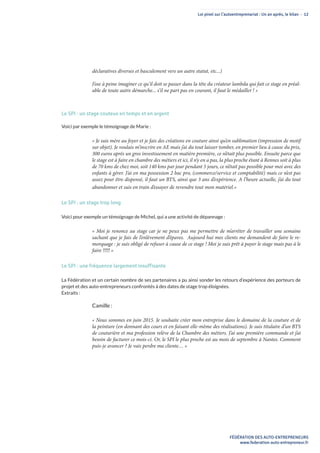 Loi pinel sur l’autoentreprenariat : Un an après, le bilan - 12
FÉDÉRATION DES AUTO-ENTREPRENEURS
www.federation-auto-entrepreneur.fr
déclaratives diverses et basculement vers un autre statut, etc...)
J’ose à peine imaginer ce qu’il doit se passer dans la tête du créateur lambda qui fait ce stage en préal-
able de toute autre démarche... s’il ne part pas en courant, il faut le médailler ! »
Le SPI : un stage couteux en temps et en argent
Voici par exemple le témoignage de Marie :
« Je suis mère au foyer et je fais des créations en couture ainsi qu’en sublimation (impression de motif
sur objet). Je voulais m’inscrire en AE mais j’ai du tout laisser tomber, en premier lieu à cause du prix,
300 euros après un gros investissement en matière première, ce n’était plus possible. Ensuite parce que
le stage est à faire en chambre des métiers et ici, il n’y en a pas, la plus proche étant à Rennes soit à plus
de 70 kms de chez moi, soit 140 kms par jour pendant 5 jours, ce n’était pas possible pour moi avec des
enfants à gérer. J’ai en ma possession 2 bac pro, (commerce/service et comptabilité) mais ce n’est pas
assez pour être dispensé, il faut un BTS, ainsi que 3 ans d’expérience. A l’heure actuelle, j’ai du tout
abandonner et suis en train d’essayer de revendre tout mon matériel.»
Le SPI : un stage trop long
Voici pour exemple un témoignage de Michel, qui a une activité de dépannage :
« Moi je renonce au stage car je ne peux pas me permettre de m’arrêter de travailler une semaine
sachant que je fais de l’enlèvement d’épaves. Aujourd hui mes clients me demandent de faire le re-
morquage : je suis obligé de refuser à cause de ce stage ! Moi je suis prêt à payer le stage mais pas à le
faire !!!!! »
Le SPI : une fréquence largement insuffisante
La Fédération et un certain nombre de ses partenaires a pu ainsi sonder les retours d’expérience des porteurs de
projet et des auto-entrepreneurs confrontés à des dates de stage trop éloignées.
Extraits :
Camille :
« Nous sommes en juin 2015. Je souhaite créer mon entreprise dans le domaine de la couture et de
la peinture (en donnant des cours et en faisant elle-même des réalisations). Je suis titulaire d’un BTS
de couturière et ma profession relève de la Chambre des métiers. J’ai une première commande et j’ai
besoin de facturer ce mois-ci. Or, le SPI le plus proche est au mois de septembre à Nantes. Comment
puis-je avancer ? Je vais perdre ma cliente… »
 