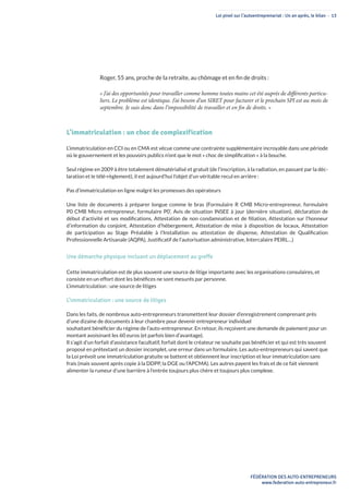 Loi pinel sur l’autoentreprenariat : Un an après, le bilan - 13
FÉDÉRATION DES AUTO-ENTREPRENEURS
www.federation-auto-entrepreneur.fr
Roger, 55 ans, proche de la retraite, au chômage et en fin de droits :
« J’ai des opportunités pour travailler comme homme toutes mains cet été auprès de différents particu-
liers. Le problème est identique. J’ai besoin d’un SIRET pour facturer et le prochain SPI est au mois de
septembre. Je suis donc dans l’impossibilité de travailler et en fin de droits. »
L’immatriculation : un choc de complexification
L’immatriculation en CCI ou en CMA est vécue comme une contrainte supplémentaire incroyable dans une période
où le gouvernement et les pouvoirs publics n’ont que le mot « choc de simplification » à la bouche.
Seul régime en 2009 à être totalement dématérialisé et gratuit (de l’inscription, à la radiation, en passant par la déc-
laration et le télé-règlement), il est aujourd’hui l’objet d’un véritable recul en arrière :
Pas d’immatriculation en ligne malgré les promesses des opérateurs
Une liste de documents à préparer longue comme le bras (Formulaire R CMB Micro-entrepreneur, formulaire
P0 CMB Micro entrepreneur, formulaire P0’, Avis de situation INSEE à jour (dernière situation), déclaration de
début d’activité et ses modifications, Attestation de non condamnation et de filiation, Attestation sur l’honneur
d’information du conjoint, Attestation d’hébergement, Attestation de mise à disposition de locaux, Attestation
de participation au Stage Préalable à l’Installation ou attestation de dispense, Attestation de Qualification
Professionnelle Artisanale (AQPA), Justificatif de l’autorisation administrative, Intercalaire PEIRL…)
Une démarche physique incluant un déplacement au greffe
Cette immatriculation est de plus souvent une source de litige importante avec les organisations consulaires, et
consiste en un effort dont les bénéfices ne sont mesurés par personne.
L’immatriculation : une source de litiges
L’immatriculation : une source de litiges
Dans les faits, de nombreux auto-entrepreneurs transmettent leur dossier d’enregistrement comprenant près
d’une dizaine de documents à leur chambre pour devenir entrepreneur individuel
souhaitant bénéficier du régime de l’auto-entrepreneur. En retour, ils reçoivent une demande de paiement pour un
montant avoisinant les 60 euros (et parfois bien d’avantage).
Il s’agit d’un forfait d’assistance facultatif, forfait dont le créateur ne souhaite pas bénéficier et qui est très souvent
proposé en prétextant un dossier incomplet, une erreur dans un formulaire. Les auto-entrepreneurs qui savent que
la Loi prévoit une immatriculation gratuite se battent et obtiennent leur inscription et leur immatriculation sans
frais (mais souvent après copie à la DDPP, la DGE ou l’APCMA). Les autres payent les frais et de ce fait viennent
alimenter la rumeur d’une barrière à l’entrée toujours plus chère et toujours plus complexe.
 