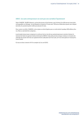 Loi pinel sur l’autoentreprenariat : Un an après, le bilan - 15
FÉDÉRATION DES AUTO-ENTREPRENEURS
www.federation-auto-entrepreneur.fr
ARCE : les auto-entrepreneurs ne sont pas une variable d’ajustement
Selon l’UNEDIC, 30.000 chômeurs, surtout des jeunes et des femmes, sont victimes d’un effet pervers des droits
rechargeables au chômage : ils sont bloqués en moyenne 15 mois avec 730 euros d’allocation quand, sans reliquat
de droits, ils auraient touché 1.220 euros durant 21 mois.
Pour contrer cet effet, l’UNEDIC a mis en place un droit d’option pour un coût estimé à quelque 200 millions d’eu-
ros. Mais ce coût doit être compensé…
La principale mesure pour compenser ce coût qui n’est en rien dû aux autoentrepreneurs consiste à baisser le
montant de l’aide à la reprise/création d’entreprise (ARCE). Cette aide permet à chaque créateur en situation de
chômage de toucher 50 % de son capital de droits à allocation (25 % de suite, 25 % six mois après) en renonçant à
l’autre moitié.
Ce taux est donc ramené à 45 % à compter du 1er avril 2015.
 