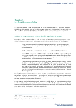 Loi pinel sur l’autoentreprenariat : Un an après, le bilan - 16
FÉDÉRATION DES AUTO-ENTREPRENEURS
www.federation-auto-entrepreneur.fr
Chapitre 4 :
Les évolutions essentielles
S’il apparait clairement que les évolutions de la Loi sur les alignements de taux, l’assurance, le compte
bancaire, les droits sociaux ou encore les droits à la formation sont favorables à une plus grande justice
et une professionnalisation des créateurs, il semble néanmoins urgent de revenir sur deux points.
Revoir le SPI en profondeur et ouvrir la liste des organismes formateurs
Une réflexion de fond doit être conduite sur le SPI : les acteurs de la formation s’y étaient engagés lors de la com-
mission Grandguillaume. Une réforme de ces stages nous paraît désormais indispensable sur quatre aspects :
• Le SPI doit être personnalisé tant dans le contenu que dans la durée. Des sessions par profil et
par régime doivent être envisagées (certaines chambres ont des stages de deux jours dédiées aux
micro-entreprises7
)
• Le SPI ne doit pas être rendu obligatoire pour ceux qui créent une activité complémentaire
• Les modalités de règlement du SPI doivent être assouplies. Les modalités de prises en charges du
coûtdustagesonttroprares(priseenchargepartielleparPôle-emploipourlesdemandeursd’emploi,
par l’OPCA pour les employeurs). Les CMA prennent en charge, pour leurs adhérents, les formations
qu’elles dispensent : pourquoi ne le font-elles pas pour le SPI ?
• Les organismes qui délivrent ce stage doivent être élargis. Le droit exclusif accordé aux Chambres
de métiers et de l’artisanat (art.2, al1 de loi de 1982) pour être ouvert en « tant que de besoin » par
le préfet du département. De plus, cette formation sans lien avec la nature artisanale de l’activité
(art2 loi 1982 et art3 et 4 du décret) a pour objet de permettre aux futurs artisans de connaître les
conditions de leur installation, les problèmes de financement, ou encore les techniques de prévision
et de contrôle de leur exploitation, domaines totalement maîtrisés par de nombreux organismes
d’accompagnement.
Le rapport Grandguillaume indiquait qu’« une mission d’audit et de conseil associant étroitement les gestionnaires
de ces stages, les réseaux d’accompagnement et les représentants des entrepreneurs eux-mêmes serait utile pour
analyser finement la situation et faire des propositions réalistes et acceptées de tous »8
. Cette mission n’a jamais eu
lieu. Nous demandons sa tenue dans des délais brefs.
D’autre part, une réflexion juridique devrait être menée sur la légalité du SPI, qui pour de nombreuses raisons,
semble discutable (existence d’un conflit d’intérêt, entrave non justifiée à la liberté d’établissement, disposition
contraire à la reconnaissance des qualifications professionnelles, rupture d’égalité entre les ressortissants français
et européens, activité économique hors du champ concurrentiel…)
7: CMA de l’Essonne :
http://www.cm-essonne.fr/Portals/72/pdf/PDF_Formation/Catalogue_formation_CMA91.pdf
8: Entreprises et entrepreneurs individuels – du parcours du combattant au parcours de croissance – page 23
 