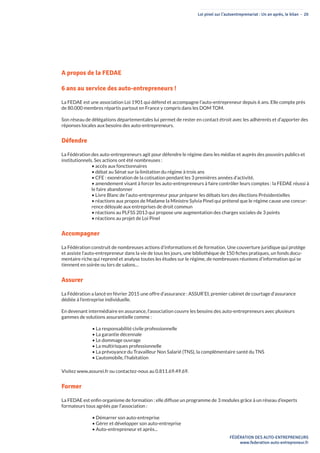 Loi pinel sur l’autoentreprenariat : Un an après, le bilan - 20
FÉDÉRATION DES AUTO-ENTREPRENEURS
www.federation-auto-entrepreneur.fr
A propos de la FEDAE
6 ans au service des auto-entrepreneurs !
La FEDAE est une association Loi 1901 qui défend et accompagne l’auto-entrepreneur depuis 6 ans. Elle compte près
de 80.000 membres répartis partout en France y compris dans les DOM TOM.
Son réseau de délégations départementales lui permet de rester en contact étroit avec les adhérents et d’apporter des
réponses locales aux besoins des auto-entrepreneurs.
Défendre
La Fédération des auto-entrepreneurs agit pour défendre le régime dans les médias et auprès des pouvoirs publics et
institutionnels. Ses actions ont été nombreuses :
• accès aux fonctionnaires
• débat au Sénat sur la limitation du régime à trois ans
• CFE : exonération de la cotisation pendant les 3 premières années d’activité.
• amendement visant à forcer les auto-entrepreneurs à faire contrôler leurs comptes : la FEDAE réussi à
le faire abandonner
• Livre Blanc de l’auto-entrepreneur pour préparer les débats lors des élections Présidentielles
• réactions aux propos de Madame la Ministre Sylvia Pinel qui prétend que le régime cause une concur-
rence déloyale aux entreprises de droit commun
• réactions au PLFSS 2013 qui propose une augmentation des charges sociales de 3 points
• réactions au projet de Loi Pinel
Accompagner
La Fédération construit de nombreuses actions d’informations et de formation. Une couverture juridique qui protège
et assiste l’auto-entrepreneur dans la vie de tous les jours, une bibliothèque de 150 fiches pratiques, un fonds docu-
mentaire riche qui reprend et analyse toutes les études sur le régime, de nombreuses réunions d’information qui se
tiennent en soirée ou lors de salons…
Assurer
La Fédération a lancé en février 2015 une offre d’assurance : ASSUR’EI, premier cabinet de courtage d’assurance
dédiée à l’entreprise individuelle.
En devenant intermédiaire en assurance, l’association couvre les besoins des auto-entrepreneurs avec plusieurs
gammes de solutions assurantielle comme :
• La responsabilité civile professionnelle
• La garantie décennale
• Le dommage ouvrage
• La multirisques professionnelle
• La prévoyance du Travailleur Non Salarié (TNS), la complémentaire santé du TNS
• L’automobile, l’habitation
Visitez www.assurei.fr ou contactez-nous au 0.811.69.49.69.
Former
La FEDAE est enfin organisme de formation : elle diffuse un programme de 3 modules grâce à un réseau d’experts
formateurs tous agréés par l’association :
• Démarrer son auto-entreprise
• Gérer et développer son auto-entreprise
• Auto-entrepreneur et après...
 