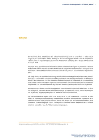 Loi pinel sur l’autoentreprenariat : Un an après, le bilan - 3
FÉDÉRATION DES AUTO-ENTREPRENEURS
www.federation-auto-entrepreneur.fr
Editorial
En décembre 2013, la Fédération des auto-entrepreneurs publiait un Livre Blanc : à cette date, il
s’agissait pour nous de faire le bilan des longues discussions engagées dans le cadre du projet de Loi
« Pinel », initié en septembre 2012, examiné au Parlement au printemps 2014 et voté définitivement
le 18 juin 2014.
Ce projet de Loi, qui revenait initialement sur certains fondements du régime en proposant d’abaisser
fortement le volume maximal de chiffre d’affaires et de complexifier les démarches d’inscription et de
formation, a été modifié de nombreuses fois au cours de son parcours gouvernemental et parlemen-
taire.
Les longs travaux de la commission Grandguillaume ont notamment permis de revenir à des proposi-
tions plus « raisonnables » en abandonnant les propositions initiales de plafonnement du chiffre d’af-
faires. Cette commission a eu ainsi l’immense mérite de préserver les fondements de l’autoentreprise
et de faire la lumière sur certains sujets récurrents comme la concurrence « déloyale » ou les métiers
réglementés. Les auto-entrepreneurs déjà installés ont ainsi vu leur régime sanctuarisé et pérénisé.
Néanmoins, nous avions aussi tenu à rappeler nos craintes lors de la conclusion des travaux : si la Loi
nie la simplicité, la lisibilité et l’efficacité recherchées par les créateurs d’activité, elle les découragera.
Un an plus tard, le juge de paix a parlé : les chiffres de la création s’écroulent.
Les barrières à l’entrée érigées par la Loi n° 2014-626 du 18 juin 2014 relative à l’artisanat, au com-
merce et aux très petites entreprises1 sont énormes ; lourdeurs administratives, suppression de la
dématérialisation, stage coûteux, inadapté et trop long, litiges avec les Chambres de métiers et de
commerce, taux de charge pas à jour… Le 18 juin 2014 a sonné comme le Waterloo de la création
d’activité accessible à tous : la FEDAE vous expose pourquoi.
1: http://www.legifrance.gouv.fr/affichTexte.do?cidTexte=JORFTEXT000029101502&categorieLien=id
 