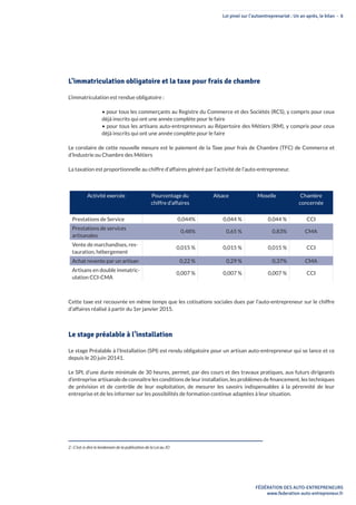 Loi pinel sur l’autoentreprenariat : Un an après, le bilan - 6
FÉDÉRATION DES AUTO-ENTREPRENEURS
www.federation-auto-entrepreneur.fr
L’immatriculation obligatoire et la taxe pour frais de chambre
L’immatriculation est rendue obligatoire :
• pour tous les commerçants au Registre du Commerce et des Sociétés (RCS), y compris pour ceux
déjà inscrits qui ont une année complète pour le faire
• pour tous les artisans auto-entrepreneurs au Répertoire des Métiers (RM), y compris pour ceux
déjà inscrits qui ont une année complète pour le faire
Le corolaire de cette nouvelle mesure est le paiement de la Taxe pour frais de Chambre (TFC) de Commerce et
d’Industrie ou Chambre des Métiers
La taxation est proportionnelle au chiffre d’affaires généré par l’activité de l’auto-entrepreneur.
Activité exercée Pourcentage du
chiffre d’affaires
Alsace Moselle Chambre
concernée
Prestations de Service 0,044% 0,044 % 0,044 % CCI
Prestations de services
artisanales
0,48% 0,65 % 0,83% CMA
Vente de marchandises, res-
tauration, hébergement
0,015 % 0,015 % 0,015 % CCI
Achat revente par un artisan 0,22 % 0,29 % 0,37% CMA
Artisans en double immatric-
ulation CCI-CMA
0,007 % 0,007 % 0,007 % CCI
Cette taxe est recouvrée en même temps que les cotisations sociales dues par l’auto-entrepreneur sur le chiffre
d’affaires réalisé à partir du 1er janvier 2015.
Le stage préalable à l’installation
Le stage Préalable à l’Installation (SPI) est rendu obligatoire pour un artisan auto-entrepreneur qui se lance et ce
depuis le 20 juin 20141.
Le SPI, d’une durée minimale de 30 heures, permet, par des cours et des travaux pratiques, aux futurs dirigeants
d’entreprise artisanale de connaître les conditions de leur installation, les problèmes de financement, les techniques
de prévision et de contrôle de leur exploitation, de mesurer les savoirs indispensables à la pérennité de leur
entreprise et de les informer sur les possibilités de formation continue adaptées à leur situation.
2 : C’est-à-dire le lendemain de la publication de la Loi au JO
 
