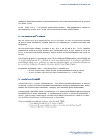 Loi pinel sur l’autoentreprenariat : Un an après, le bilan - 7
FÉDÉRATION DES AUTO-ENTREPRENEURS
www.federation-auto-entrepreneur.fr
Une liste des organismes de formation habilités peut être obtenue auprès de la chambre de métiers et de l’artisanat,
dont dépend l’artisan.
L’article 118 de la loi du 29/12/1983 prévoit le paiement d’un droit égal a 1,5 fois le montant du droit fixe pour frais
de chambre qui est lui même prévu a l’article 1601 du code général des impôts soit 276,75 euros. 
La transparence sur l’assurance
Depuis le premier janvier 2015, obligation est faite pour certains métiers artisanaux de mentionner sur l’ensemble
de leurs documents de vente leur assurance, dont l’assurance décennale pour un artisan du bâtiment auto-
entrepreneur.
Les auto-entrepreneurs indiquent, sur chacun de leurs devis et sur chacune de leurs factures, l’assurance
professionnelle, dans le cas où elle est obligatoire pour l’exercice de leur métier, qu’ils ont souscrite au titre de leur
activité, les coordonnées de l’assureur ou du garant, ainsi que la couverture géographique de leur contrat ou de leur
garantie.
Une vérification de l’assurance décennale dans le cadre du contrôle du travail illégal sera désormais réalisée. L’article
31 de la loi modifie l’article L. 8271-9 du Code du travail, permettant aux agents de contrôle du travail illégal la
possibilité de se faire présenter ou d’obtenir une copie des « attestations d’assurances professionnelles détenues
par les travailleurs indépendants lorsque ces assurances répondent à une obligation légale ».
Cette mesure, qui s’applique d’ailleurs à toutes les entreprises a une double vertu :
• sécuriser le consommateur qui sait ainsi que ses travaux sont garantis en cas de malfaçon
• sécuriser le créateur qui peut compter sur sa compagnie d’assurance en cas de dégats.
Le compte bancaire dédié
Afin de lutter contre la fraude aux cotisations sociales, l’article 94 du projet de loi de financement de la sécurité
sociale pour 2015 instaure l’obligation pour les auto-entrepreneurs de dédier à un compte bancaire à leur activité.
L’idée est bien entendu de tracer l’ensemble des transactions financières liées à l’activité professionnelle.
Contrairementàcequepeuventaffirmercertainesbanques,iln’estabsolumentpasobligatoirepourunentrepreneur
individuel d’ouvrir un compte professionnel : un simple compte de particulier est suffisant. Il suffit de dédier ce
compte à son activité, c’est à dire d’y déposer toutes les recettes, d’y effectuer les dépenses et les achats en rapport
avec l’activité et enfin d’effectuer les prélèvements pour sa rémunération.
Cette mesure de bon sens est depuis longtemps préconisée par la FEDAE :
• c’ est un gage de bonne gestion et de rigueur comptable
• c’ est le moyen de prouver rapidement sa bonne foi lors d’un contrôle fiscal et social
• c’ est aussi une démarche simple et gratuite !
 