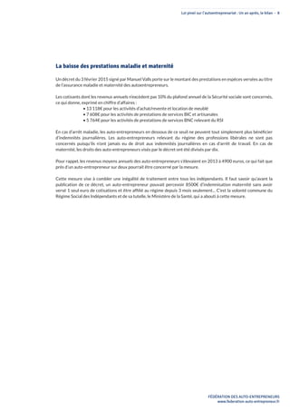 Loi pinel sur l’autoentreprenariat : Un an après, le bilan - 8
FÉDÉRATION DES AUTO-ENTREPRENEURS
www.federation-auto-entrepreneur.fr
La baisse des prestations maladie et maternité
Un décret du 3 février 2015 signé par Manuel Valls porte sur le montant des prestations en espèces versées au titre
de l’assurance maladie et maternité des autoentrepreneurs.
Les cotisants dont les revenus annuels n’excèdent pas 10% du plafond annuel de la Sécurité sociale sont concernés,
ce qui donne, exprimé en chiffre d’affaires :
• 13 118€ pour les activités d’achat/revente et location de meublé
• 7 608€ pour les activités de prestations de services BIC et artisanales
• 5 764€ pour les activités de prestations de services BNC relevant du RSI
En cas d’arrêt maladie, les auto-entrepreneurs en dessous de ce seuil ne peuvent tout simplement plus bénéficier
d’indemnités journalières. Les auto-entrepreneurs relevant du régime des professions libérales ne sont pas
concernés puisqu’ils n’ont jamais eu de droit aux indemnités journalières en cas d’arrêt de travail. En cas de
maternité, les droits des auto-entrepreneurs visés par le décret ont été divisés par dix.
Pour rappel, les revenus moyens annuels des auto-entrepreneurs s’élevaient en 2013 à 4900 euros, ce qui fait que
près d’un auto-entrepreneur sur deux pourrait être concerné par la mesure.
Cette mesure vise à combler une inégalité de traitement entre tous les indépendants. Il faut savoir qu’avant la
publication de ce décret, un auto-entrepreneur pouvait percevoir 8500€ d’indemnisation maternité sans avoir
versé 1 seul euro de cotisations et être affilié au régime depuis 3 mois seulement... C’est la volonté commune du
Régime Social des Indépendants et de sa tutelle, le Ministère de la Santé, qui a abouti à cette mesure.
 