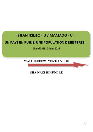 1
WASHILEEE!!! YENTSI YFOU
SHA NAZI RIHUNDRE
BILAN IKILILO - U / MAMADO - U :
UN PAYS EN RUINE, UNE POPULATION DESESPEREE
26 mai 2011 - 26 mai 2016
 