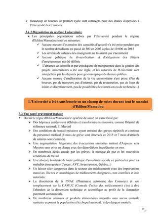 10
 Beaucoup de bourses de premier cycle sont octroyées pour des études dispensées à
l'Université des Comores
3.1.3 Dégradation du système Universitaire
 Les principales dégradations subies par l'Université pendant le régime
d'Iklilou/Mamadou sont les suivantes:
 Aucune mesure d'extension des capacités d'accueil n'a été prise pendant que
le nombre d'étudiants est passé de 500 en 2003 à plus de 10 000 en 2015
 Les arriérés de salaires des enseignants ne faisaient que s'accumuler
 Aucune politique de diversification et d'adéquation des filières
d'enseignement n'a été définie
 L'absence de contrôle et par conséquent de transparence dans la gestion des
projets universitaires a été une règle, et les autorités de l'Université sont
interpellées par les députés pour gestion opaque de deniers publics.
 Aucune mesure d'amélioration de la vie universitaire n'est prise: (Pas de
bourses, pas de transport, pas d'internat, pas de restauration, pas de lieux de
loisirs et divertissement, pas de possibilités de connexion ou de recherche...)
3.2 Une santé gravement malade
 Durant le règne d'Iklilou/Mamadou le système de santé est caractérisé par:
 Des hôpitaux entièrement délabrés et transformés en mouroirs, comme l'hôpital de
référence national, El Marouf
 Des conditions de travail précaires ayant entrainé des grèves répétitifs et continus
du personnel médical (6 mois de grève sont observés en 2015 et 7 mois d'arriérés
de salaires sont cumulés).
 Une augmentation fulgurante des évacuations sanitaires surtout d'Anjouan vers
Mayotte sans prise en charge avec des déperditions inquiétantes en mer.
 De nombreux décès causés par les grèves, le manque de gaz et les mauvaises
conditions de travail
 Une absence honteuse de toute politique d'assistance sociale en particulier pour les
maladies émergentes (Cancer, AVC, hypertension, diabète...)
 Un laisser aller dangereux dans le secteur des médicaments avec des importations
massives illicites et anarchiques de médicaments dangereux, non contrôlés et non
autorisés;
 La dissolution de la PNAC (Pharmacie autonome des Comores) et son
remplacement par la CAMUC (Centrale d'achat des médicaments) c'est à dire
l'abandon de la dimension technique et scientifique au profit de la dimension
purement commerciale.
 De nombreux animaux et produits alimentaires importés sans aucun contrôle
sanitaire exposant la population et le cheptel national, à des dangers mortels.
L'Université a été transformée en un champ de ruine durant tout le mandat
d'Iklilou/Mamadou
 