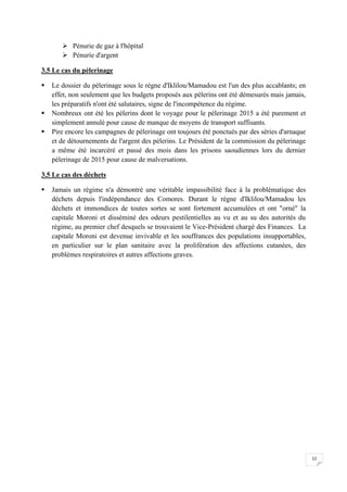 12
 Pénurie de gaz à l'hôpital
 Pénurie d'argent
3.5 Le cas du pèlerinage
 Le dossier du pèlerinage sous le règne d'Iklilou/Mamadou est l'un des plus accablants; en
effet, non seulement que les budgets proposés aux pèlerins ont été démesurés mais jamais,
les préparatifs n'ont été salutaires, signe de l'incompétence du régime.
 Nombreux ont été les pèlerins dont le voyage pour le pèlerinage 2015 a été purement et
simplement annulé pour cause de manque de moyens de transport suffisants.
 Pire encore les campagnes de pèlerinage ont toujours été ponctués par des séries d'arnaque
et de détournements de l'argent des pèlerins. Le Président de la commission du pèlerinage
a même été incarcéré et passé des mois dans les prisons saoudiennes lors du dernier
pèlerinage de 2015 pour cause de malversations.
3.5 Le cas des déchets
 Jamais un régime n'a démontré une véritable impassibilité face à la problématique des
déchets depuis l'indépendance des Comores. Durant le règne d'Iklilou/Mamadou les
déchets et immondices de toutes sortes se sont fortement accumulées et ont "orné" la
capitale Moroni et disséminé des odeurs pestilentielles au vu et au su des autorités du
régime, au premier chef desquels se trouvaient le Vice-Président chargé des Finances. La
capitale Moroni est devenue invivable et les souffrances des populations insupportables,
en particulier sur le plan sanitaire avec la prolifération des affections cutanées, des
problèmes respiratoires et autres affections graves.
 