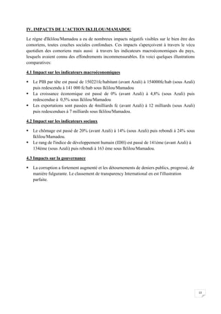 13
IV. IMPACTS DE L'ACTION IKLILOU/MAMADOU
Le règne d'Iklilou/Mamadou a eu de nombreux impacts négatifs visibles sur le bien être des
comoriens, toutes couches sociales confondues. Ces impacts s'aperçoivent à travers le vécu
quotidien des comoriens mais aussi à travers les indicateurs macroéconomiques du pays,
lesquels avaient connu des effondrements incommensurables. En voici quelques illustrations
comparatives:
4.1 Impact sur les indicateurs macroéconomiques
 Le PIB par tête est passé de 150221fc/habitant (avant Azali) à 154000fc/hab (sous Azali)
puis redescendu à 141 000 fc/hab sous Iklilou/Mamadou
 La croissance économique est passé de 0% (avant Azali) à 4,8% (sous Azali) puis
redescendue à 0,5% sous Iklilou/Mamadou
 Les exportations sont passées de 4milliards fc (avant Azali) à 12 milliards (sous Azali)
puis redescendues à 7 milliards sous Iklilou/Mamadou.
4.2 Impact sur les indicateurs sociaux
 Le chômage est passé de 20% (avant Azali) à 14% (sous Azali) puis rebondi à 24% sous
Iklilou/Mamadou.
 Le rang de l'indice de développement humain (IDH) est passé de 141ème (avant Azali) à
134ème (sous Azali) puis rebondi à 163 ème sous Iklilou/Mamadou.
4.3 Impacts sur la gouvernance
 La corruption a fortement augmenté et les détournements de deniers publics, progressé, de
manière fulgurante. Le classement de transparency International en est l'illustration
parfaite.
 