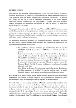 2
I. INTRODUCTION
Ikililou a enfin pris sa décision; bonne ou mauvaise, en tout cas c'est la sienne et ça l'engage.
Il soutient la candidature de son vrai vice-Président Mamadou aux élections présidentielles de
2016 après avoir passé cinq bonnes années de règne ensemble et sans partage. Une décision
qui a surpris plus d'un, car en effet, de nombreuses voies proches se sont élevées pour lui
conseiller le contraire, c'est à dire tout sauf "MAMADOU". Lui même, aurait laissé entendre à
ceux qui le croyaient qu'effectivement, tout sera sans "MAMADOU. Fidèle à lui même, c'est
plutôt l'inverse qui s'est produit.
Mais pourquoi lui aurait-on déconseillé Mamadou? Parce que MAMADOU est un personnage
terrible. Dinosaure de la dernière génération, il capitalise une longévité record dans la scène
politique et a toujours su duper les régimes successifs, pour briguer le même maroquin
(Finances) sous prétexte d'être l'intime des partenaires et par conséquent de pouvoir redresser
les finances du pays et relancer la croissance.
Les résultats ont toujours été accablants: des situations économiques dramatiques ponctuées
par des scandales politico financiers sans précédents. Les comoriens se souviendront des
situations suivantes en guise d'illustrations:
 Les nombreux scandales financiers qui caractérisaient l'ancien système
CEFADER-CADER et pour lequel MAMADOU se targuait d'en être le
pionnier
 Le chaos économico-financier du temps du feu le Président Taki, illustré par le
cumul de 20 mois d'arriérés de salaires des fonctionnaires et le fameux
"BUDGET DE GUERRE", une œuvre encore malhabile, de Mamadou
 Les immenses scandales financiers sous le régime de Sambi dont les fonds de
la citoyenneté économique, couverts par Mamadou, toujours patron des
Finances. 12 mois d'arriérés de salaires ont été encore cumulés dont la moitié a
été apurée par le Qatar.
 Sous Iklilou, les dossiers pleuvent comme la pluie: Les contrat d'exploration
pétrolière, les moteurs de la MAMWE, le dossier du fioul lourd, le dossier
Handouli, et encore la citoyenneté économique en sont les plus marquants.
Mais en dépit de ce tableau sombre, Ikililou persiste et signe: Mamadou ou rien. Une attitude
bien suspecte, qui témoigne de la haute complicité avec laquelle les deux hommes ont évolué
pendant tout leur règne et c'est pourquoi il s'avère opportun de dresser leur bilan.
Dresser le bilan de 5 ans de règne de Ikililou et Mamadou c'est d'un côté caractériser cette
complicité et définir ses étendues et de l'autre, refléter à travers la situation sociale et
économique actuelle du pays, le vrai visage de celui (Mamadou) qui prétend solliciter la
confiance des comoriens pour les conduire vers une autre aventure. Car en effet, en cette
période charnière de la vie politique de notre pays, aucune erreur ne serait admise. La
vigilance doit alors être de mise chez les comoriens car comme disait l'adage : " les nuages
sont les vrais signes de la pluie" (ye dalili ya nvua nde mayingu). Cinq ans d'impuissance,
 