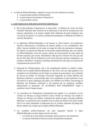 4
 Le bilan de Iklilou/Mamadou, s'apprécie à travers les trois indicateurs suivants:
 La gouvernance politico-institutionnelle
 La gouvernance économique et financière et
 La gouvernance sociale
I. GOUVERNANCE POLITICO-INSTITUTIONNELLE
 Sur le plan politique, l'amateurisme, le laisser-aller et l'absence de vision ont laissé
s'installer l'anarchie dans l'exercice de la démocratie et favorisé la recrudescence des
menaces séparatistes et la montée insipide d'une nébuleuse de partis politiques sans
vrai cap de navigation. Les sorties et déclarations pompeuses et défiantes de Sambi en
sont des illustrations.
 La diplomatie d'Iklilou/Mamadou a été boueuse et s'était limitée à de nombreuses
missions infructueuses et bouffeuses de deniers publics et aux accréditations sans
effets. Aucune retombée n'a été notée en marge de celles des partenaires classiques.
Par ailleurs, la question de Mayotte n'a été qu'une simple rhétorique sans vrai contenu
car Ilkliou/Mamadou n'ont pris aucune mesure de recouvrement de cette partie du
territoire national; pire encore, l'humiliation subie par les Comores lors des jeux des
îles de 2015 dans l'île de la Réunion n'a été suivie d'aucune réaction conséquente. Au
contraire, l'humiliant a continué sa politique d'isolement de notre pays en le privant de
l'organisation des jeux de 2019.
 S'agissant de l'Administration, elle a été complètement laminée et réduite à néant.
Durant tout le mandat d'Iklilou/Mamadou le zéro Etat a été une règle générale et la
corruption et le clientélisme ont été érigés en système de gouvernance, une continuité
de l'œuvre de Sambi. En témoigne l'ascension fulgurante de l'actuel Ministre des
Relations extérieures, un personnage léger, sans compétence et sans expérience et qui
n'est placé à ce poste stratégique que grâce à ses affinités avec Iklilou. Son passage au
Ministère des Relations extérieures a été ponctué par de nombreux scandales
administratifs en particulier "LE SCANDALE DES PASSEPORTS" lequel a
contribué à ternir l'image du pays.
 Le classement de Transparency International par rapport à la corruption est de:
123ème sur 180 pays au temps d'AZALI contre 174ème sur 180 pays sous Sambi et
154ème sur 180 pays sous Iklilou. Autrement dit, Sambi est plus corrompu qu'Iklilou
Dhoinine. La commission anti corruption mise en place par Iklilou n'est qu'un trompe
l'œil et est restée impassible et impuissant face au système méprisant de pillage des
deniers publics mis en place par le régime d'Iklilou/Mamadou.
 Les scandales politico-financiers ont ainsi largement dominé le règne
d'Iklilou/Mamadou; les plus abjects sont les suivants:
 Les fonds de la citoyenneté économique, dont la gestion a été calamiteuse
 Le dossier d'attribution illicite de licence d'exploration du pétrole,
 