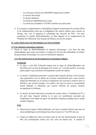 5
 Les nouveaux moteurs de la MAMWE financés par la BAD
 Le dossier fioul lourd,
 Le dossier Handouli,
 Les fonds de réhabilitation des routes
 Les fonds de la fondation "FATMA" destinés aux petits ports
 Les menaces, remplacements et intimidations d'agents et personnels des sociétés d'Etat
et de l'administration ainsi que la dilapidation des deniers publics pour susciter au
forceps, leur voix et organiser le cafouillage des élections de 2016 ont aussi
caractérisé le système Iklilou/Mamadou. Le plus flagrant est le remplacement du
Président du Tribunal de 1ère instance de Moroni, un acte fort suspect.
II. GOUVERNANCE ECONOMIQUE ET FINANCIERE
2.1 Une situation économique honteuse
 Durant le règne de Iklilou/Mamadou la situation économique a été l'une des plus
catastrophiques que la pays ait connue. Le régime est l'un des plus détestables en matière
de gouvernance économique. En voici les illustrations majeures:
2.1.1 Des infrastructures de développement économique indignes
ENERGIE
 Le pays a vécu dans l'obscurité durant tout le règne de Iklilou/Mamadou soit
5ans/5ans avec un taux de délestage de 6,5 jours sur 7 soit plus de 86%, un niveau
jamais égalé et qui caractérise l'incompétence notoire du régime.
 Le dossier "Exploration pétrolière" est gérée dans l'opacité absolue et les Comores
sont aujourd’hui sous la sellette de la justice internationale pour cause d’octroi
illégal par Mamadou de la License d’exploration des ressources minières (Gaz et
Pétrole) à une société complice. Un conflit a été ainsi né entre le vice-président
Fouad Mohadji et Mamadou qui assurait l'intérim du premier lorsqu'il
accomplissait sa forfaiture.
 Le dossier du fioul lourd dont le montant du contrat s'élève à 15milliards de FC a
été géré dans l'opacité absolue et le pays est actuellement assommé par
l'emprunteur Exim Bank de payer les premières échéances pendant que le projet
est dans l'impasse.
EAU
 Durant tout le règne d' Iklilou/Mamado, soit 5ans, la capitale Moroni ainsi que les
zones périphériques ont été dépourvues d'eau 6 jours sur 7 soit 86% des cas.
 Toutes les adductions d'eau en milieu rural ont été non fonctionnelles et plus de
80% des communautés rurales ont vécu sans eau durant tout le mandat d'
 