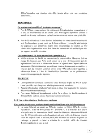 6
Iklilou/Mamadou, une situation pitoyable, jamais vécue pour une population
impuissante.
TRANSPORT:
Où sont passés les milliards destinés aux routes ?
 Plus de 70% du réseau routier a été entièrement défoncée et donc non praticable et
le taux de réhabilitation n'a pas atteint 20%. Une région importante comme le
washili est devenue entièrement enclavée car aucune route interne n'est praticable.
 Plus de 30 milliards de Fc sont destinés à réhabiliter les routes dans l’ensemble des
trois îles financés en grande partie par le Qatar et Oman. Le marché a été octroyé
par copinage à des entreprises inaptes mais sélectionnées en fonction de leur
affinité avec le pouvoir en place. Les coûts des travaux ont été multiplié par trois
par rapports aux coûts normaux.
Que sont devenus les Ports secondaires« fantômes » ?
 Initiés au temps de Sambi, au moment où le vice-président Mamadou était en
charge des finances, ces Ports n’ont jamais vu le jour ; le financement par des
mystérieuses ONG telle la « Fondation Fatma » n’a jamais fait l’objet d'opération
transparente. Que sont devenus, les projets de construction des ports secondaires et
celui du port de Moroni ? Combien ont-ils coûté ? Où sont passés l’argent de la
« Fondation Fatma » ? Seul le Vice-Président Mamadou et ses prédécesseurs
pourront nous apporter des réponses
TOURISME
 La fréquentation touristique a connu une chute drastique de plus de 70% et le pays
classé parmi les pays dangereux à éviter pour cause de terrorisme
 Aucune infrastructure hôtelière n'a été mise en place pour augmenter les capacités
d'accueil et réduire le chômage.
 Pire encore, Iklilou et Mamadou ont avalisé l'acte odieux de Sambi consistant à
détruire l'hôtel Galawa, unique fleuron du tourisme comorien;
2.1.2 Une gestion chaotique des finances publiques
Une gestion des finances publiques fondée sur le clientélisme et la violation des textes
 La masse Salariale est passée de 50% des recettes en 2006 à 80% des recettes
aujourd’hui. Elle est donc passée de 1 milliard FC à 2 milliards. Les causes
principales sont les recrutements abusifs à des fins électoraux. On comptabiliserait
plus de 400 recrutés sans postes budgétaires et sans profil. A défaut de pouvoir
créer des emplois dans le secteur privé pour résorber les milliers de jeunes au
chômage, le pouvoir a choisi la solution de la facilité : offrir des illusions
d’emplois précaires et sans avenir
 