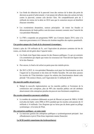 7
 Les fonds de réduction de la pauvreté issus des remises de la dette (du point de
décision au point d’achèvement) n’ont jamais été affectés dans des actions de lutte
contre la pauvreté, comme cela devrait l’être. On comptabiliserait près de 2
milliards de remise de la dette en 2014 sans que le comorien moyen ait bénéficié
d'aucune retombée.
 Les exonérations douanières, sources principales de toutes les fraudes et
détournements de fonds publics sont devenues monnaie courante sous l’autorité du
vice-président Mamadou.
 Le FMI a suspendu son programme FRPC aux Comores depuis 2014, suite à la
mauvaise gouvernance et à l’absence de résultats tangibles des repères quantitatifs.
Une gestion opaque des Fonds de la citoyenneté économique :
Estimé à plus de 150 milliards de Fc, soit l’équivalent de plusieurs centaines de km de
routes, ces fonds ont été gérés dans l’opacité totale :
 Ces fonds n'ont figuré dans aucune loi des finances publiques. Ce qui est contraire
à la constitution qui stipule que toutes les ressources de l’Etat doivent figurer dans
la loi des finances
 Pire encore, le fond a été utilisé en partie pour des intérêts privés.
 De 2013 à 2015, le vice-président Mamadou avait payé les fonctionnaires avec de
l’argent de la citoyenneté et des dons de l'Arabie Saoudite. Où sont donc passées
les recettes de l’Etat destinées à payer les salaires des fonctionnaires durant cette
période ? On estime à 8mois, soit l’équivalent de 12 milliards de FC
Des marchés publics de gré à gré :
 Malgré la nouvelle réglementation sur les marchés publics et l'existence de la
commission anti corruption, plus de 90% des marchés publics ont été attribués
abusivement à des entreprises proches du pouvoir non forcément compétitives.
Des recettes douanières purement volatilisées
 Le nombre de containers dédouanés au port de Moroni est passé de 3000 à 10 000
(soit plus du triple) entre 2006 et 2014, pendant que les recettes sont passées de 12
milliards à 14 milliards. Une illogisme qui ne laisse pas de doute quant au pillage
systématique et la ruine de l'Etat.
Des entreprises publiques en ruine totale
 La mauvaise gestion des entreprises publiques a systématiquement précipité leur
effondrement et privé l'Etat d'une importante manne financière:
La SCH (société comorienne des hydrocarbures)
 