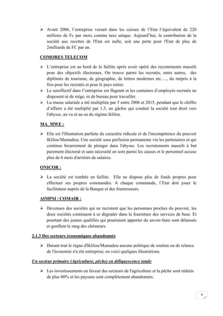 8
 Avant 2006, l’entreprise versait dans les caisses de l’Etat l’équivalent de 220
millions de Fc par mois, comme taxe unique. Aujourd’hui, la contribution de la
société aux recettes de l'Etat est nulle, soit une perte pour l'Etat de plus de
2milliards de FC par an.
COMORES TELECOM
 L’entreprise est au bord de la faillite après avoir opéré des recrutements massifs
pour des objectifs électoraux. On trouve parmi les recrutés, entre autres, des
diplômés de tourisme, de géographie, de lettres modernes etc....., du mépris à la
fois pour les recrutés et pour le pays entier.
 Le sureffectif dans l’entreprise est flagrant et les centaines d’employés recrutés ne
disposent ni de siège, ni de bureau pour travailler.
 La masse salariale a été multipliée par 5 entre 2006 et 2015, pendant que le chiffre
d’affaire a été multiplié par 1,5, un gâchis qui conduit la société tout droit vers
l'abysse, au vu et au su du régime iklilou.
MA_MWE :
 Elle est l'illustration parfaite du caractère ridicule et de l'incompétence du pouvoir
Iklilou/Mamadou; Une société sous perfusion permanente via les partenaires et qui
continue bizarrement de plonger dans l'abysse. Les recrutements massifs à but
purement électoral et sans nécessité en sont parmi les causes et le personnel accuse
plus de 6 mois d'arriérés de salaires.
ONICOR :
 La société est tombée en faillite. Elle ne dispose plus de fonds propres pour
effectuer ses propres commandes. A chaque commande, l’Etat doit jouer le
facilitateur auprès de la Banque et des fournisseurs.
AIMPSI / COMAIR :
 Devenues des sociétés qui ne recrutent que les personnes proches du pouvoir, les
deux sociétés continuent à se dégrader dans la fourniture des services de base. Et
pourtant des jeunes qualifiés qui pourraient apporter du savoir-faire sont délaissés
et gonflent le rang des chômeurs.
2.1.3 Des secteurs économiques abandonnés
 Durant tout le règne d'Iklilou/Mamadou aucune politique de soutien ou de relance
de l'économie n'a été entreprise; en voici quelques illustrations.
Un secteur primaire (Agriculture, pêche) en déliquescence totale
 Les investissements en faveur des secteurs de l'agriculture et la pêche sont réduits
de plus 80% et les paysans sont complètement abandonnés;
 