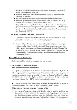 9
 L'AFD, principal bailleur du secteur s'est désengagé des secteurs à partir de 2012
sans le moindre souci des autorités.
 Des fonds octroyés par la BAD pour promouvoir la sécurité alimentaire sont
détournés de leur objet;
 Les importations de produits alimentaires sont augmentés de plus de 60%
 La vanille, principal spéculation pourvoyeuse de fonds est ruinée; le prix du kg
vert est tombé à 1000FC ou moins contre 25000FC sous AZALI
 Le projet HAIRU sur la pêche financé sur fonds Qatari se trouve dans l'impasse
pour cause de manque de transparence et de légèreté du pouvoir. Les 5000 emplois
promis sont devenus une chimère et le kilo de poisson continue de grimper avec
des planchers de 2000FC.
Des secteurs secondaires et tertiaires sans repères
 Les nombreuses potentialités de développement d'un tissu industriel local n'ont
jamais été exploitées surtout dans le secteur de l'agriculture.
 Aucune politique d'encouragement et d'exploitation des compétences techniques
des jeunes cadres n' a été esquissée et plus de 80% des marchés de services sont
traités avec des compétences extérieures, en particulier la région d'Afrique de l'Est
ou de l'Océan Indien (Tanzanie, Kenya, Maurice, Madagascar,.....) en particulier les
marchés d'audits, d'élaboration de politiques sectorielles, d'achat d'équipements,
d'agence d'exécution etc.....
III. GOUVERNANCE SOCIALE
 Sur le plan social, les indicateurs principaux sont tous au rouge:
3.1 Une éducation en pleine détérioration
3.1.1. Mauvaise qualité de l’enseignement
 La qualité de l’enseignement du primaire au secondaire n'a cessé de se dégrader ; et
cela pour plusieurs facteurs, dont notamment l’absence de coordination des programmes
scolaires et manque de vision des autorités politiques en charge d’améliorer le système
actuel de l’éducation qui est inadaptée aux besoins actuels et futurs du pays. Les taux de
réussite aux examens (Bac + BEPC) sont les plus bas jamais connus.
 La prolifération anarchique et incontrôlée d'écoles privées d'enseignement général et
professionnel, a aussi terni l'image de l'école et contribué à son effritement.
3.1.2 Des bourses octroyées par faveur et non par mérite
 Les bourses d’études supérieures sont réparties entre les autorités politiques du
régime (Chef de l'Etat, Ministres, Gouverneurs...) tels des petits pains et octroyées
par clientélisme. Aucune politique basée sur l'adéquation avec les besoins en
formations nationales et les capacités de l'université des Comores n'est mise en place.
 