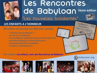 LES ENFANTS A L’HONNEUR 500 enfants ont participé aux différentes activités - « Dessine moi la solidarité »  Un quiz sur la solidarité Une conférence animée les clowns de Pile Poil et Cie   avec Maria Nowak et Arnaud Poissonnier - Un grand goûter bio et équitable - L’activité « Kid Reporters »  Voir l’article:  Les enfants, stars des Rencontres de Babyloan 