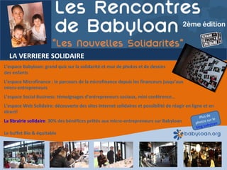 LA VERRIERE SOLIDAIRE L’espace Babyloan: grand quiz sur la solidarité et mur de photos et de dessins  des enfants L’espace Microfinance : le parcours de la microfinance depuis les financeurs jusqu’aux  micro-entrepreneurs L’espace Social Business: témoignages d’entrepreneurs sociaux, mini conférence…  L’espace Web Solidaire: découverte des sites Internet solidaires et possibilité de réagir en ligne et en direct! La librairie solidaire : 30% des bénéfices prêtés aux micro-entrepreneurs sur Babyloan Le buffet Bio & équitable Plus de photos sur le  blog babyloan 
