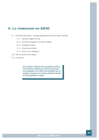 6- LA     FORMATION EN                     2010

  6.1 - Formation permanente : données globales (plans locaux et plan national)
         6.1.1 - Nombre d'agents formés
         6.1.2 - Nombre de départs en formation réalisés
         6.1.3 - Population formée
         6.1.4 - Accès à la formation
         6.1.5 - Zoom sur la catégorie C
  6.2 - Plan transverse 2010 réalisé
  6.3 - Conclusion




                 Ce chapitre présente les principales actions
                 de formation réalisées en 2010 et propose
                 une évaluation de l'effort de formation par le
                 budget consacré, le nombre d'agents formés
                 et les populations visées.




                                                                                  57
                                        Bilan social INRIA 2010
 