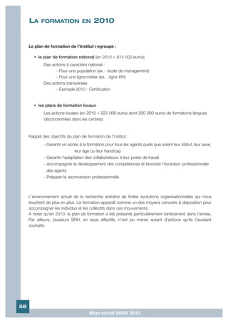 LA     FORMATION EN                  2010


     Le plan de formation de l'Institut r egroupe :

        • le plan de formation national (en 2010 = 614 500 euros)
             Des actions à caractère national :
                   - Pour une population (ex. : école de management)
                   - Pour une ligne métier (ex. : ligne RH)
             Des actions transverses
                   - Exemple 2010 : Certification


        • les plans de formation locaux
             Les actions locales (en 2010 = 925 000 euros dont 250 000 euros de formations langues
             déconcentrées dans les centres)



     Rappel des objectifs du plan de formation de l'institut :
             - Garantir un accès à la formation pour tous les agents quels que soient leur statut, leur sexe,
                               leur âge ou leur handicap
             - Garantir l'adaptation des collaborateurs à leur poste de travail
             - Accompagner le développement des compétences et favoriser l'évolution professionnelle
               des agents
             - Préparer la reconversion professionnelle



     L'environnement actuel de la recherche entraîne de fortes évolutions organisationnelles qui nous
     touchent de plus en plus. La formation apparaît comme un des moyens concrets à disposition pour
     accompagner les individus et les collectifs dans ces mouvements.
     A noter qu'en 2010, le plan de formation a été présenté particulièrement tardivement dans l'année.
     Par ailleurs, plusieurs SRH, en sous effectifs, n'ont pu mener autant d'actions qu'ils l'auraient
     souhaité.




58
                                       Bilan social INRIA 2010
 