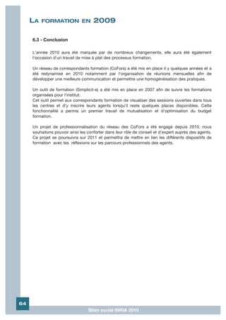 LA   FORMATION EN               2009

     6.3 - Conclusion

     L'année 2010 aura été marquée par de nombreux changements, elle aura été également
     l'occasion d'un travail de mise à plat des processus formation.

     Un réseau de correspondants formation (CoFors) a été mis en place il y quelques années et a
     été redynamisé en 2010 notamment par l'organisation de réunions mensuelles afin de
     développer une meilleure communication et permettre une homogénéisation des pratiques.

     Un outil de formation (Simplicit-e) a été mis en place en 2007 afin de suivre les formations
     organisées pour l'institut.
     Cet outil permet aux correspondants formation de visualiser des sessions ouvertes dans tous
     les centres et d'y inscrire leurs agents lorsqu'il reste quelques places disponibles. Cette
     fonctionnalité a permis un premier travail de mutualisation et d'optimisation du budget
     formation.

     Un projet de professionnalisation du réseau des CoFors a été engagé depuis 2010, nous
     souhaitons pouvoir ainsi les conforter dans leur rôle de conseil et d'expert auprès des agents.
     Ce projet se poursuivra sur 2011 et permettra de mettre en lien les différents dispositifs de
     formation avec les réflexions sur les parcours professionnels des agents.




64
                                  Bilan social INRIA 2010
 
