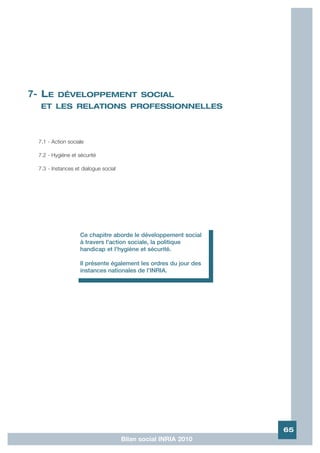 7- LE     DÉVELOPPEMENT SOCIAL
   ET LES RELATIONS PROFESSIONNELLES



  7.1 - Action sociale

  7.2 - Hygiène et sécurité

  7.3 - Instances et dialogue social




                    Ce chapitre aborde le développement social
                    à travers l'action sociale, la politique
                    handicap et l'hygiène et sécurité.

                    Il présente également les ordres du jour des
                    instances nationales de l'INRIA.
                    .




                                                                   65
                                       Bilan social INRIA 2010
 