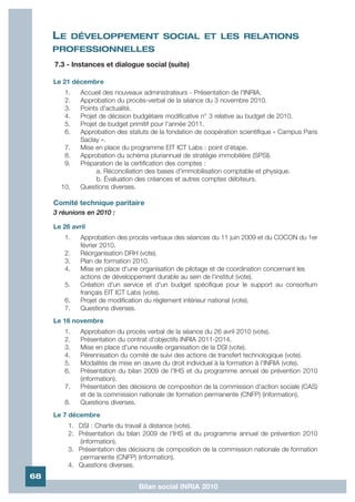 LE      DÉVELOPPEMENT SOCIAL ET LES RELATIONS
     PROFESSIONNELLES
     7.3 - Instances et dialogue social (suite)

     Le 21 décembre
        1.    Accueil des nouveaux administrateurs - Présentation de l'INRIA.
        2.    Approbation du procès-verbal de la séance du 3 novembre 2010.
        3.    Points d'actualité.
        4.    Projet de décision budgétaire modificative n° 3 relative au budget de 2010.
        5.    Projet de budget primitif pour l'année 2011.
        6.    Approbation des statuts de la fondation de coopération scientifique « Campus Paris
              Saclay ».
        7.    Mise en place du programme EIT ICT Labs : point d'étape.
        8.    Approbation du schéma pluriannuel de stratégie immobilière (SPSI).
        9.    Préparation de la certification des comptes :
                    a. Réconciliation des bases d'immobilisation comptable et physique.
                    b. Évaluation des créances et autres comptes débiteurs.
       10.    Questions diverses.

     Comité technique paritaire
     3 réunions en 2010 :

     Le 26 avril
        1.    Approbation des procès verbaux des séances du 11 juin 2009 et du COCON du 1er
              février 2010.
        2.    Réorganisation DRH (vote).
        3.    Plan de formation 2010.
        4.    Mise en place d'une organisation de pilotage et de coordination concernant les
              actions de développement durable au sein de l'institut (vote).
        5.    Création d'un service et d'un budget spécifique pour le support au consortium
              français EIT ICT Labs (vote).
        6.    Projet de modification du règlement intérieur national (vote).
        7.    Questions diverses.
     Le 16 novembre
        1.    Approbation du procès verbal de la séance du 26 avril 2010 (vote).
        2.    Présentation du contrat d'objectifs INRIA 2011-2014.
        3.    Mise en place d'une nouvelle organisation de la DSI (vote).
        4.    Pérennisation du comité de suivi des actions de transfert technologique (vote).
        5.    Modalités de mise en œuvre du droit individuel à la formation à l'INRIA (vote).
        6.    Présentation du bilan 2009 de l'IHS et du programme annuel de prévention 2010
              (information).
        7.    Présentation des décisions de composition de la commission d'action sociale (CAS)
              et de la commission nationale de formation permanente (CNFP) (information).
        8.    Questions diverses.
     Le 7 décembre
          1. DSI : Charte du travail à distance (vote).
          2. Présentation du bilan 2009 de l'IHS et du programme annuel de prévention 2010
             (information).
          3. Présentation des décisions de composition de la commission nationale de formation
             permanente (CNFP) (information).
          4. Questions diverses.
68
                                  Bilan social INRIA 2010
 
