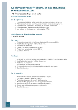 LE   DÉVELOPPEMENT SOCIAL ET LES RELATIONS
     PROFESSIONNELLES
     7.3 - Instances et dialogue social (suite)
     Conseil scientifique (suite)
     Le 16 septembre
          1.   Nouvelles de l'INRIA et présentation des nouveaux directeurs de centre.
          2.   Réflexion sur le conseil scientifique, ses missions et ses axes de progrès.
          3.   Présentation et conseils sur la politique de propriété intellectuelle.
          4.   Brevets INRIA et politique de propriété intellectuelle.
          5.   Les actions de développement technologique INRIA


     Comité national d'hygiène et de sécurité
     3 réunions en 2010 :

     Le 2 mars
          1. Approbation du procès verbal de la séance du 30 novembre 2009.
          2. Modification du règlement intérieur du comité.
          3. Médecine de prévention.
          4. Rapport 2009 sur l'hygiène et la sécurité.
          5. Programme annuel de prévention 2010.
          6. Questions diverses.


     Le 25 juin

          1.   Approbation du procès verbal de la séance du 2 mars 2010 et suivi des actions.
          2.   Modification du règlement intérieur du comité.
          3.   Médecine de prévention.
          4.   Etude sur les risques psychosociaux.
          5.   Constitution d'un groupe de travail sur les risques liés aux trajets.
          6.   Question diverses.


     Le 15 décembre

          1.   Approbation du procès verbal de la séance du 25 juin.
          2.   Procédure « accident grave ou mortel ».
          3.   Restitution du groupe de travail « déplacements ».
          4.   Avancement du programme annuel de prévention 2010.
          5.   Installation du groupe de travail « Bien être au travail ».
          6.   Coordination nationale de médecine préventive.
          7.   Question diverses.




70
                                     Bilan social INRIA 2010
 