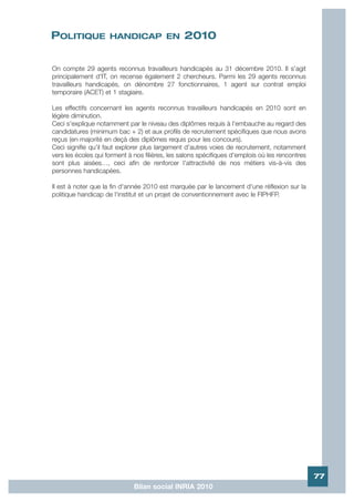 POLITIQUE            HANDICAP EN                2010

On compte 29 agents reconnus travailleurs handicapés au 31 décembre 2010. Il s'agit
principalement d'IT, on recense également 2 chercheurs. Parmi les 29 agents reconnus
travailleurs handicapés, on dénombre 27 fonctionnaires, 1 agent sur contrat emploi
temporaire (ACET) et 1 stagiaire.

Les effectifs concernant les agents reconnus travailleurs handicapés en 2010 sont en
légère diminution.
Ceci s'explique notamment par le niveau des diplômes requis à l'embauche au regard des
candidatures (minimum bac + 2) et aux profils de recrutement spécifiques que nous avons
reçus (en majorité en deçà des diplômes requis pour les concours).
Ceci signifie qu'il faut explorer plus largement d'autres voies de recrutement, notamment
vers les écoles qui forment à nos filières, les salons spécifiques d'emplois où les rencontres
sont plus aisées…, ceci afin de renforcer l'attractivité de nos métiers vis-à-vis des
personnes handicapées.

Il est à noter que la fin d'année 2010 est marquée par le lancement d'une réflexion sur la
politique handicap de l'institut et un projet de conventionnement avec le FIPHFP.




                                                                                                 77
                              Bilan social INRIA 2010
 