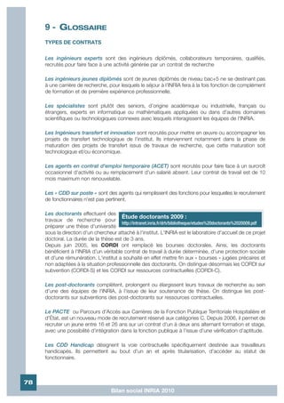 9 - GLOSSAIRE
     TYPES DE CONTRATS


     Les ingénieurs experts sont des ingénieurs diplômés, collaborateurs temporaires, qualifiés,
     recrutés pour faire face à une activité générée par un contrat de recherche

     Les ingénieurs jeunes diplômés sont de jeunes diplômés de niveau bac+5 ne se destinant pas
     à une carrière de recherche, pour lesquels le séjour à l'INRIA fera à la fois fonction de complément
     de formation et de première expérience professionnelle.

     Les spécialistes sont plutôt des seniors, d'origine académique ou industrielle, français ou
     étrangers, experts en informatique ou mathématiques appliquées ou dans d'autres domaines
     scientifiques ou technologiques connexes avec lesquels interagissent les équipes de l'INRIA.

     Les Ingénieurs transfert et innovation sont recrutés pour mettre en œuvre ou accompagner les
     projets de transfert technologique de l'institut. Ils interviennent notamment dans la phase de
     maturation des projets de transfert issus de travaux de recherche, que cette maturation soit
     technologique et/ou économique.

     Les agents en contrat d'emploi temporaire (ACET) sont recrutés pour faire face à un surcroît
     occasionnel d'activité ou au remplacement d'un salarié absent. Leur contrat de travail est de 10
     mois maximum non renouvelable.

     Les « CDD sur poste » sont des agents qui remplissent des fonctions pour lesquelles le recrutement
     de fonctionnaires n'est pas pertinent.

     Les doctorants effectuent des
                                         Étude doctorants 2009 :
     travaux de recherche pour
                                         http://intranet.inria.fr/drh/bibliotheque/etudes%20doctorants%2020009.pdf
     préparer une thèse d'université
     sous la direction d'un chercheur attaché à l'institut. L'INRIA est le laboratoire d'accueil de ce projet
     doctoral. La durée de la thèse est de 3 ans.
     Depuis juin 2005, les CORDI ont remplacé les bourses doctorales. Ainsi, les doctorants
     bénéficient à l'INRIA d'un véritable contrat de travail à durée déterminée, d'une protection sociale
     et d'une rémunération. L'institut a souhaité en effet mettre fin aux « bourses » jugées précaires et
     non adaptées à la situation professionnelle des doctorants. On distingue désormais les CORDI sur
     subvention (CORDI-S) et les CORDI sur ressources contractuelles (CORDI-C).

     Les post-doctorants complètent, prolongent ou élargissent leurs travaux de recherche au sein
     d'une des équipes de l'INRIA, à l'issue de leur soutenance de thèse. On distingue les post-
     doctorants sur subventions des post-doctorants sur ressources contractuelles.

     Le PACTE ou Parcours d'Accès aux Carrières de la Fonction Publique Territoriale Hospitalière et
     d'État, est un nouveau mode de recrutement réservé aux catégories C. Depuis 2006, il permet de
     recruter un jeune entre 16 et 26 ans sur un contrat d'un à deux ans alternant formation et stage,
     avec une possibilité d'intégration dans la fonction publique à l'issue d'une vérification d'aptitude.

     Les CDD Handicap désignent la voie contractuelle spécifiquement destinée aux travailleurs
     handicapés. Ils permettent au bout d'un an et après titularisation, d'accéder au statut de
     fonctionnaire.



78
                                     Bilan social INRIA 2010
 