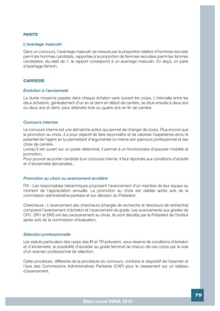 PARITE

L'avantage masculin
Dans un concours, l'avantage masculin se mesure par la proportion relative d'hommes recrutés
parmi les hommes candidats, rapportée à la proportion de femmes recrutées parmi les femmes
candidates. Au-delà de 1, le rapport correspond à un avantage masculin. En deçà, on parle
d'avantage féminin.


CARRIERE

Evolution à l'ancienneté
La durée moyenne passée dans chaque échelon varie suivant les corps. L'intervalle entre les
deux échelons, généralement d'un an et demi en début de carrière, se situe ensuite à deux ans
ou deux ans et demi, pour atteindre trois ou quatre ans en fin de carrière


Concours internes
Le concours interne est une démarche active qui permet de changer de corps. Plus encore que
la promotion au choix, il a pour objectif de faire reconnaître et de valoriser l'expérience et/ou le
potentiel de l'agent en lui permettant d'argumenter lui-même son parcours professionnel et ses
choix de carrière.
Lorsqu'il est ouvert sur un poste déterminé, il permet à un fonctionnaire d'associer mobilité et
promotion.
Pour pouvoir se porter candidat à un concours interne, il faut répondre aux conditions d'activité
et d'ancienneté demandées.


Promotion au choix ou avancement accéléré
ITA : Les responsables hiérarchiques proposent l'avancement d'un membre de leur équipe au
moment de l'appréciation annuelle. La promotion au choix est validée après avis de la
commission administrative paritaire et sur décision du Président.

Chercheurs : L'avancement des chercheurs (chargés de recherche et directeurs de recherche)
comprend l'avancement d'échelon et l'avancement de grade. Les avancements aux grades de
CR1, DR1 et DR0 ont lieu exclusivement au choix. Ils sont décidés par le Président de l'Institut
après avis de la commission d'évaluation.


Sélection professionnelle
Les statuts particuliers des corps des IR et TR prévoient, sous réserve de conditions d'échelon
et d'ancienneté, la possibilité d'accéder au grade terminal de chacun de ces corps par la voie
d'un examen professionnel de sélection.

Cette procédure, différente de la procédure du concours, combine le dispositif de l'examen et
l'avis des Commissions Administratives Paritaires (CAP) pour le classement sur un tableau
d'avancement.




                                                                                                       79
                                    Bilan social INRIA 2010
 