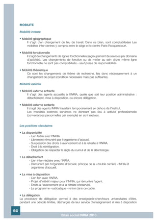 MOBILITE

     Mobilité interne

     • Mobilité géographique
          Il s'agit d'un changement de lieu de travail. Dans ce bilan, sont comptabilisées Les
          mobilités inter-centres y compris entre le siège et le centre Paris-Rocquencourt.

     • Mobilité fonctionnelle
          Il s'agit de changements de lignes fonctionnelles (regroupement de services par domaine
          d'activités). Les changements de fonction ou de métier au sein d'une même ligne
          fonctionnelle ne sont pas comptabilisés - sauf prises de responsabilités.

     • Mobilité thématique
          Ce sont les changements de thème de recherche, liés donc nécessairement à un
          changement de projet (condition nécessaire mais pas suffisante).

     Mobilité externe

     • Mobilité externe entrante
          Il s'agit des agents accueillis à l'INRIA, quelle que soit leur position administrative :
          détachement, mise à disposition, ou encore délégation.

     • Mobilité externe sortante
          Il s'agit des agents INRIA travaillant temporairement en dehors de l'Institut.
          Les mobilités externes sortantes ne donnant pas lieu à activité professionnelle
          (convenances personnelles par exemple) en sont exclues.


     Les positions statutaires

     • La disponibilité
             - Lien faible avec l'INRIA.
             - Librement rémunéré par l'organisme d'accueil.
             - Suspension des droits à avancement et à la retraite à l'INRIA.
             - Droit à la réintégration.
             - Obligation de respecter la règle du cumul et de la déontologie.

     • Le détachement
            - Lien intermédiaire avec l'INRIA.
            - Rémunéré par l'organisme d'accueil, principe de la « double carrière » INRIA et
              organisme d'accueil.

     • La mise à disposition
            - Lien fort avec l'INRIA.
            - Projet d'intérêt majeur pour l'INRIA, qui rémunère l'agent.
            - Droits à l'avancement et à la retraite conservés.
            - Le programme « sabbatique » rentre dans ce cadre.

     • La délégation
     La procédure de délégation permet à des enseignants-chercheurs universitaires d'être,
     pendant une période limitée, déchargés de leur service d'enseignement et mis à disposition

80
                                       Bilan social INRIA 2010
 