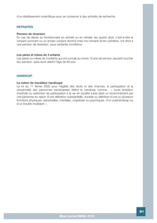 d'un établissement scientifique pour se consacrer à des activités de recherche.


RETRAITES

Pension de réversion
En cas de décès du fonctionnaire en activité ou en retraite, les ayants droit, c'est-à-dire le
conjoint survivant ou un ancien conjoint divorcé mais non remarié et les orphelins, ont droit à
une pension de réversion, sous certaines conditions.


Les pères et mères de 3 enfants
Les pères ou mères de 3 enfants qui ont cumulé au moins 15 ans de service, peuvent toucher
leur pension, sans avoir atteint l'âge de 60 ans.



HANDICAP

La notion de travailleur handicapé
La loi du 11 février 2005 pour l'égalité des droits et des chances, la participation et la
citoyenneté des personnes handicapées définit le handicap comme : « toute limitation
d'activité ou restriction de participation à la vie en société subie dans un environnement par
une personne en raison d'une altération substantielle, durable ou définitive d'une ou plusieurs
fonctions physiques, sensorielles, mentales, cognitives ou psychiques, d'un polyhandicap ou
d'un trouble invalidant ».




                                                                                                  81
                                  Bilan social INRIA 2010
 