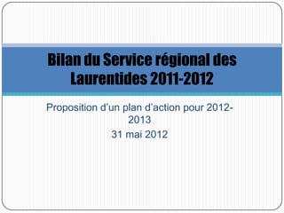 Bilan du Service régional des
    Laurentides 2011-2012
Proposition d’un plan d’action pour 2012-
                  2013
               31 mai 2012
 