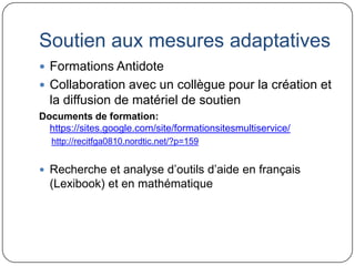 Soutien aux mesures adaptatives
 Formations Antidote
 Collaboration avec un collègue pour la création et
  la diffusion de matériel de soutien
Documents de formation:
  https://sites.google.com/site/formationsitesmultiservice/
  http://recitfga0810.nordtic.net/?p=159


 Recherche et analyse d’outils d’aide en français
  (Lexibook) et en mathématique
 