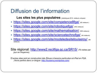 Diffusion de l’information
      Les sites les plus populaires (statistiques 2012, visiteurs uniques)
   https://sites.google.com/site/competence8fga/ (82 visiteurs )
   https://sites.google.com/site/robotiquefga/ (453 visiteurs)
   https://sites.google.com/site/mathematisation/ (595 visiteurs)
   https://sites.google.com/site/sciencetechnofga/ (44 visiteurs)
   https://sites.google.com/site/modeledesitelouiseroy/ (86
    visiteurs)




Site régional: http://www2.recitfga.qc.ca/SR15/ (70 visites par
    jour en moyenne)

D’autres sites sont en construction tels Élèves à besoins particuliers et iPad en FGA.
   J’écris parfois dans un blogue: http://louiseroy.wordpress.com/
 