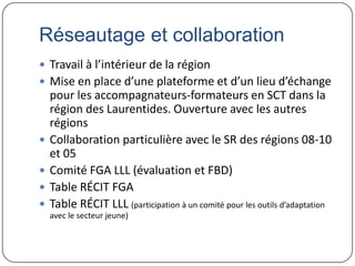 Réseautage et collaboration
 Travail à l’intérieur de la région
 Mise en place d’une plateforme et d’un lieu d’échange
    pour les accompagnateurs-formateurs en SCT dans la
    région des Laurentides. Ouverture avec les autres
    régions
   Collaboration particulière avec le SR des régions 08-10
    et 05
   Comité FGA LLL (évaluation et FBD)
   Table RÉCIT FGA
   Table RÉCIT LLL (participation à un comité pour les outils d’adaptation
    avec le secteur jeune)
 