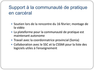 Support à la communauté de pratique
en carcéral

 Soutien lors de la rencontre du 16 février; montage de
  la vidéo
 La plateforme pour la communauté de pratique est
  maintenant autonome
 Travail avec la coordonnatrice provincial (Sonia)
 Collaboration avec le SSC et la CSSMI pour la liste des
  logiciels utiles à l’enseignement
 